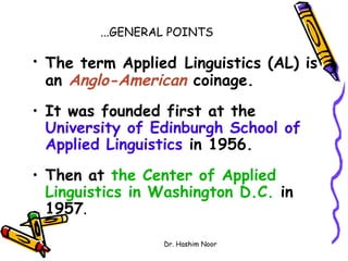 ...GENERAL POINTS

• The term Applied Linguistics (AL) is
  an Anglo-American coinage.
• It was founded first at the
  University of Edinburgh School of
  Applied Linguistics in 1956.
• Then at the Center of Applied
  Linguistics in Washington D.C. in
  1957.

                  Dr. Hashim Noor
 