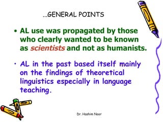 ...GENERAL POINTS

• AL use was propagated by those
  who clearly wanted to be known
  as scientists and not as humanists.

• AL in the past based itself mainly
  on the findings of theoretical
  linguistics especially in language
  teaching.


                 Dr. Hashim Noor
 