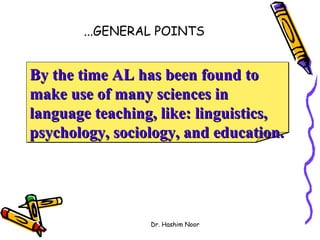 ...GENERAL POINTS


By the time AL has been found to
make use of many sciences in
language teaching, like: linguistics,
psychology, sociology, and education.




                 Dr. Hashim Noor
 