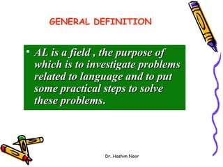 GENERAL DEFINITION


• AL is a field , the purpose of
  which is to investigate problems
  related to language and to put
  some practical steps to solve
  these problems.



                 Dr. Hashim Noor
 