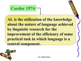 Corder 1974

AL is the utilization of the knowledge
about the nature of language achieved
by linguistic research for the
improvement of the efficiency of some
practical task in which language is a
central component.


                 Dr. Hashim Noor
 