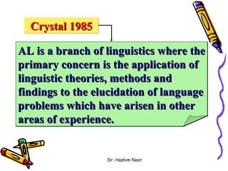 Crystal 1985

AL is a branch of linguistics where the
primary concern is the application of
linguistic theories, methods and
findings to the elucidation of language
problems which have arisen in other
areas of experience.


                  Dr. Hashim Noor
 