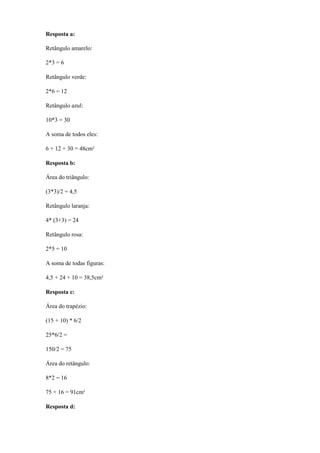 Resposta a:

Retângulo amarelo:

2*3 = 6

Retângulo verde:

2*6 = 12

Retângulo azul:

10*3 = 30

A soma de todos eles:

6 + 12 + 30 = 48cm²

Resposta b:

Área do triângulo:

(3*3)/2 = 4,5

Retângulo laranja:

4* (3+3) = 24

Retângulo rosa:

2*5 = 10

A soma de todas figuras:

4,5 + 24 + 10 = 38,5cm²

Resposta c:

Área do trapézio:

(15 + 10) * 6/2

25*6/2 =

150/2 = 75

Área do retângulo:

8*2 = 16

75 + 16 = 91cm²

Resposta d:
 