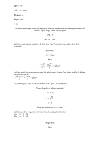 (20*15)/2 =

300 / 2 = 150cm²

Resposta e:

Figura azul:

4 cm

 Se observarmos bem, vemos que a parte de baixo da figura roxa se encaixa na parte branca de
                        cima da figura. Logo, temos um retângulo

                                           4*2 = 8

                                        4 + 8 = 12cm²

2) Temos um triângulo equilátero de lado 6cm. Qual é o perímetro e qual é a área deste
triângulo?

                                          Perímetro:

                                         6*3 = 18cm

                                             Área:




3) Um trapézio tem a base menor igual a 2, a base maior igual a 3 e a altura igual a 10. Qual a
área deste trapézio?




4) Sabendo que a área de um quadrado é 36cm², qual é seu perímetro?

                             Vamos descobrir o lado do quadrado:

                                           x*x = 36


                                          x=

                                             x=6

                              Então seu perímetro é 6*4 = 24cm.

5) Calcule a área e o perímetro (em metros) dos retângulos descritos:
a) a = 25 e b = 12
b) a = 14 e b = 10


                                         Resposta a:

                                             Área:
 