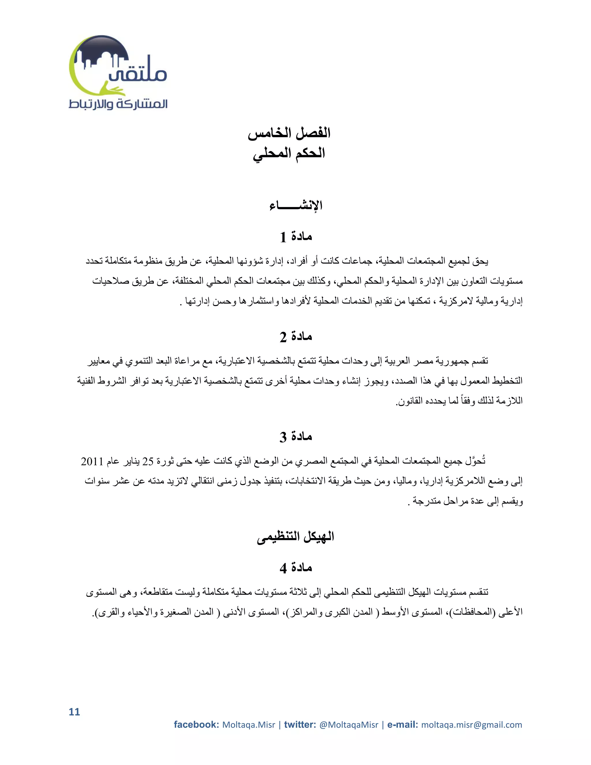 ‫الفصل الخامس‬
                                               ‫الحكم المحلي‬

                                                    ‫اإلنشــــــاء‬

                                                       ‫مادة 1‬
      ‫يحق لجميع المجتمعات المحلية، جماعات كانت أو أفراد، إدارة شؤونها المحلية، عن طريق منظومة متكاملة تحدد‬
       ‫مستويات التعاون بين اإلدارة المحلية والحكم المحلي، وكذلك بين مجتمعات الحكم المحلي المختلفة، عن طريق صالحيات‬
                             ‫إدارية ومالية المركزية ، تمكنها من تقديم الخدمات المحلية ألفرادها واستثمارها وحسن إدارتها .‬


                                                       ‫مادة 2‬
      ‫تقسم جمهورية مصر العربية إلى وحدات محلية تتمتع بالشخصية االعتبارية، مع مراعاة البعد التنموي في معايير‬
 ‫التخطيط المعمول بها في هذا الصدد، ويجوز إنشاء وحدات محلية أخرى تتمتع بالشخصية االعتبارية بعد توافر الشروط الفنية‬
                                                                                      ‫الالزمة لذلك وفقا ً لما يحدده القانون.‬


                                                       ‫مادة 3‬
     ‫تحوَّل جميع المجتمعات المحلية في المجتمع المصري من الوضع الذي كانت عليه حتى ثورة 25 يناير عام 2215‬
     ‫إلى وضع الالمركزية إداريا، وماليا، ومن حيث طريقة االنتخابات، بتنفيذ جدول زمنى انتقالي التزيد مدته عن عشر سنوات‬
                                                                                         ‫ويقسم إلى عدة مراحل متدرجة .‬


                                                 ‫الهيكل التنظيمى‬

                                                       ‫مادة 4‬
      ‫تنقسم مستويات الهيكل التنظيمى للحكم المحلي إلى ثالثة مستويات محلية متكاملة وليست متقاطعة، وهى المستوى‬
       ‫األعلى (المحافظات)، المستوى األوسط ( المدن الكبرى والمراكز)، المستوى األدنى ( المدن الصريرة واألحياء والقرى).‬




‫11‬
                            ‫‪facebook: Moltaqa.Misr | twitter: @MoltaqaMisr | e-mail: moltaqa.misr@gmail.com‬‬
 