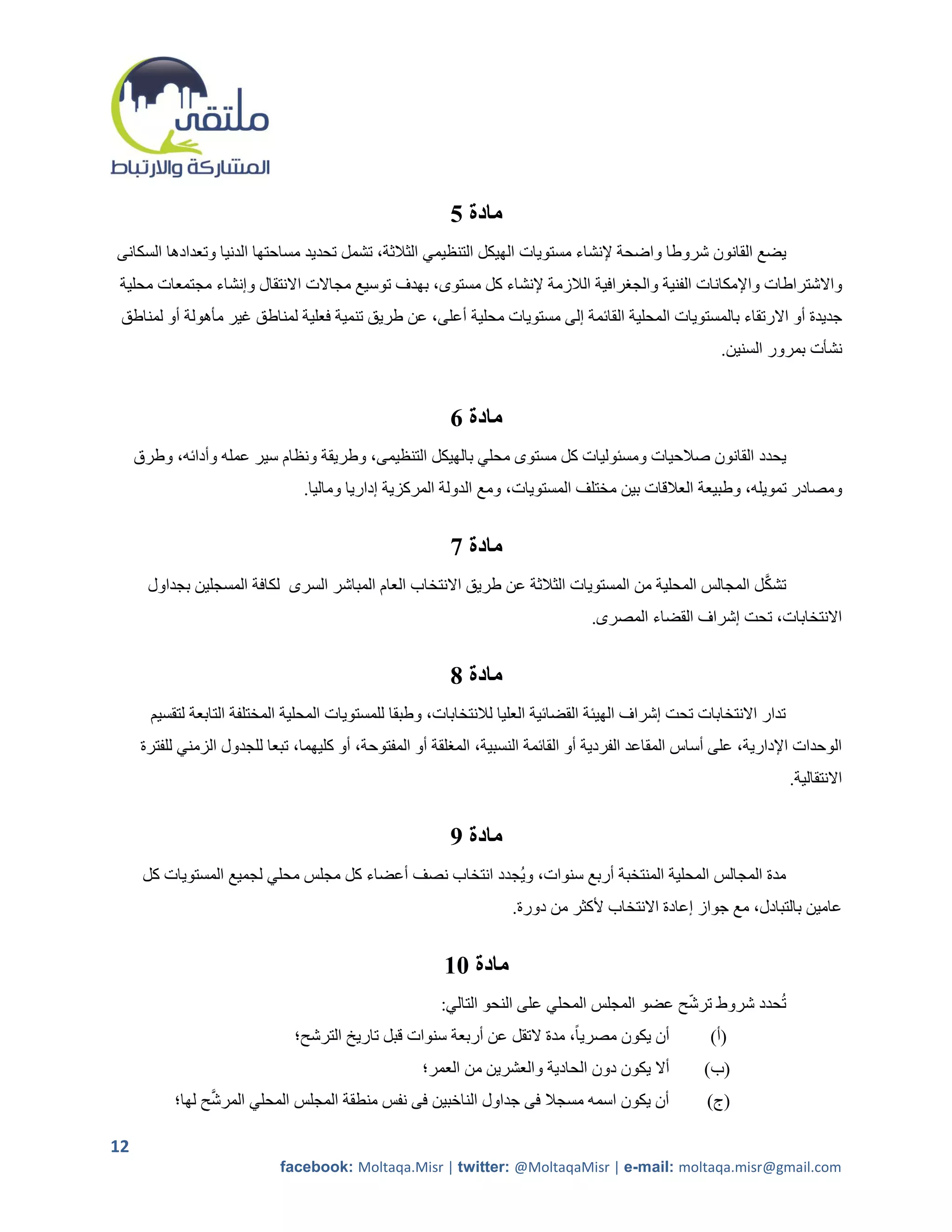 ‫مادة 5‬
‫يضع القانون شروطا واضحة إلنشاء مستويات الهيكل التنظيمي الثالثة، تشمل تحديد مساحتها الدنيا وتعدادها السكانى‬
 ‫واالشتراطات واإلمكانات الفنية والجررافية الالزمة إلنشاء كل مستوى، بهدف توسيع مجاالت االنتقال وإنشاء مجتمعات محلية‬
 ‫جديدة أو االرتقاء بالمستويات المحلية القائمة إلى مستويات محلية أعلى، عن طريق تنمية فعلية لمناطق غير مأهولة أو لمناطق‬
                                                                                                         ‫نشأت بمرور السنين.‬


                                                           ‫مادة 6‬
     ‫يحدد القانون صالحيات ومسئوليات كل مستوى محلي بالهيكل التنظيمى، وطريقة ونظام سير عمله وأدائه، وطرق‬
                                 ‫ومصادر تمويله، وطبيعة العالقات بين مختلف المستويات، ومع الدولة المركزية إداريا وماليا.‬


                                                           ‫مادة 7‬
                                                                                                         ‫َّ‬
       ‫تشك ل المجالس المحلية من المستويات الثالثة عن طريق االنتخاب العام المباشر السرى لكافة المسجلين بجداول‬
                                                                                   ‫االنتخابات، تحت إشراف القضاء المصرى.‬


                                                           ‫مادة 8‬
       ‫تدار االنتخابات تحت إشراف الهيئة القضائية العليا لالنتخابات، وطبقا للمستويات المحلية المختلفة التابعة لتقسيم‬
      ‫الوحدات اإلدارية، على أساس المقاعد الفردية أو القائمة النسبية، المرلقة أو المفتوحة، أو كليهما، تبعا للجدول الزمني للفترة‬
                                                                                                                      ‫االنتقالية.‬


                                                           ‫مادة 9‬
      ‫مدة المجالس المحلية المنتخبة أربع سنوات، ويجدد انتخاب نصف أعضاء كل مجلس محلي لجميع المستويات كل‬
                                                                     ‫عامين بالتبادل، مع جواز إعادة االنتخاب ألكثر من دورة.‬


                                                         ‫مادة 11‬
                                                         ‫تحدد شروط ترشح عضو المجلس المحلي على النحو التالي:‬
                                ‫أن يكون مصريا ً، مدة التقل عن أربعة سنوات قبل تاريخ الترشح؛‬            ‫(أ)‬
                                                      ‫أال يكون دون الحادية والعشرين من العمر؛‬         ‫(ب)‬
                 ‫َّ‬
           ‫أن يكون اسمه مسجال فى جداول الناخبين فى نفس منطقة المجلس المحلي المرشح لها؛‬                ‫(ج)‬

‫21‬
                             ‫‪facebook: Moltaqa.Misr | twitter: @MoltaqaMisr | e-mail: moltaqa.misr@gmail.com‬‬
 