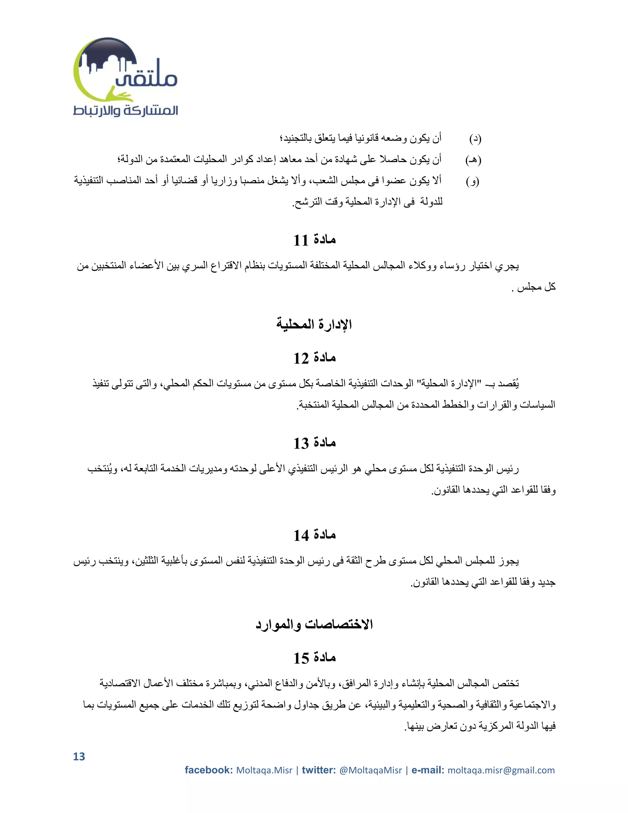 ‫أن يكون وضعه قانونيا فيما يتعلق بالتجنيد؛‬       ‫(د)‬
            ‫أن يكون حاصال على شهادة من أحد معاهد إعداد كوادر المحليات المعتمدة من الدولة؛‬         ‫(هـ)‬
‫أال يكون عضوا فى مجلس الشعب، وأال يشرل منصبا وزاريا أو قضائيا أو أحد المناصب التنفيذية‬            ‫(و)‬
                                                      ‫للدولة فى اإلدارة المحلية وقت الترشح.‬


                                                      ‫مادة 11‬
‫يجري اختيار رؤساء ووكالء المجالس المحلية المختلفة المستويات بنظام االقتراع السري بين األعضاء المنتخبين من‬
                                                                                                              ‫كل مجلس .‬


                                                  ‫اإلدارة المحلية‬

                                                      ‫مادة 21‬
      ‫يقصد بـ- "اإلدارة المحلية" الوحدات التنفيذية الخاصة بكل مستوى من مستويات الحكم المحلي، والتى تتولى تنفيذ‬
                                                       ‫السياسات والقرارات والخطط المحددة من المجالس المحلية المنتخبة.‬


                                                      ‫مادة 31‬
     ‫رئيس الوحدة التنفيذية لكل مستوى محلي هو الرئيس التنفيذي األعلى لوحدته ومديريات الخدمة التابعة له، وينتخب‬
                                                                                         ‫وفقا للقواعد التي يحددها القانون.‬


                                                      ‫مادة 41‬
‫يجوز للمجلس المحلي لكل مستوى طرح الثقة فى رئيس الوحدة التنفيذية لنفس المستوى بأغلبية الثلثين، وينتخب رئيس‬
                                                                                    ‫جديد وفقا للقواعد التي يحددها القانون.‬


                                             ‫االختصاصات والموارد‬

                                                      ‫مادة 51‬
       ‫تختص المجالس المحلية بإنشاء وإدارة المرافق، وباألمن والدفاع المدني، وبمباشرة مختلف األعمال االقتصادية‬
  ‫واالجتماعية والثقافية والصحية والتعليمية والبيئية، عن طريق جداول واضحة لتوزيع تلك الخدمات على جميع المستويات بما‬
                                                                                  ‫فيها الدولة المركزية دون تعارض بينها.‬

‫31‬
                            ‫‪facebook: Moltaqa.Misr | twitter: @MoltaqaMisr | e-mail: moltaqa.misr@gmail.com‬‬
 