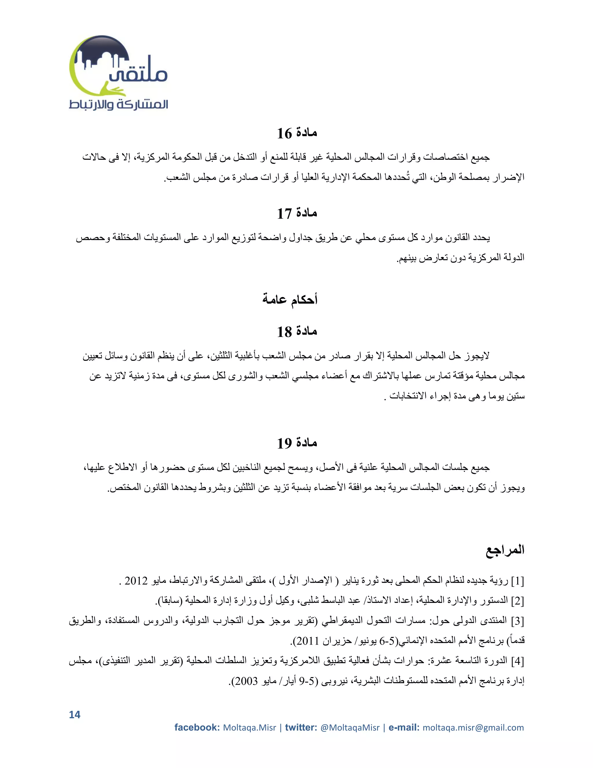 ‫مادة 61‬
     ‫جميع اختصاصات وقرارات المجالس المحلية غير قابلة للمنع أو التدخل من قبل الحكومة المركزية، إال فى حاالت‬
                         ‫اإلضرار بمصلحة الوطن، التي تحددها المحكمة اإلدارية العليا أو قرارات صادرة من مجلس الشعب.‬


                                                       ‫مادة 71‬
 ‫يحدد القانون موارد كل مستوى محلي عن طريق جداول واضحة لتوزيع الموارد على المستويات المختلفة وحصص‬
                                                                                       ‫الدولة المركزية دون تعارض بينهم.‬


                                                   ‫أحكام عامة‬

                                                       ‫مادة 81‬
     ‫اليجوز حل المجالس المحلية إال بقرار صادر من مجلس الشعب بأغلبية الثلثين، على أن ينظم القانون وسائل تعيين‬
      ‫مجالس محلية مؤقتة تمارس عملها باالشتراك مع أعضاء مجلسي الشعب والشورى لكل مستوى، فى مدة زمنية التزيد عن‬
                                                                                    ‫ستين يوما وهى مدة إجراء االنتخابات .‬



                                                       ‫مادة 91‬
     ‫جميع جلسات المجالس المحلية علنية فى األصل، ويسمح لجميع الناخبين لكل مستوى حضورها أو االطالع عليها،‬
           ‫ويجوز أن تكون بعض الجلسات سرية بعد موافقة األعضاء بنسبة تزيد عن الثلثين وبشروط يحددها القانون المختص.‬




                                                                                                               ‫المراجع‬
              ‫[2] رؤية جديده لنظام الحكم المحلى بعد ثورة يناير ( اإلصدار األول )، ملتقى المشاركة واالرتباط، مايو 5215 .‬
                       ‫[5] الدستور واإلدارة المحلية، إعداد االستاذ/ عبد الباسط شلبى، وكيل أول وزارة إدارة المحلية (سابقا).‬
‫[0] المنتدى الدولى حول: مسارات التحول الديمقراطي (تقرير موجز حول التجارب الدولية، والدروس المستفادة، والطريق‬
                                                           ‫قدما ً) برنامج األمم المتحده اإلنمائي(2-1 يونيو/ حزيران 2215).‬
‫[4] الدورة التاسعة عشرة: حوارات بشأن فعالية تطبيق الالمركزية وتعزيز السلطات المحلية (تقرير المدير التنفيذى)، مجلس‬
                                          ‫إدارة برنامج األمم المتحده للمستوطنات البشرية، نيروبى (2-9 أيار/ مايو 0115).‬

‫41‬
                            ‫‪facebook: Moltaqa.Misr | twitter: @MoltaqaMisr | e-mail: moltaqa.misr@gmail.com‬‬
 