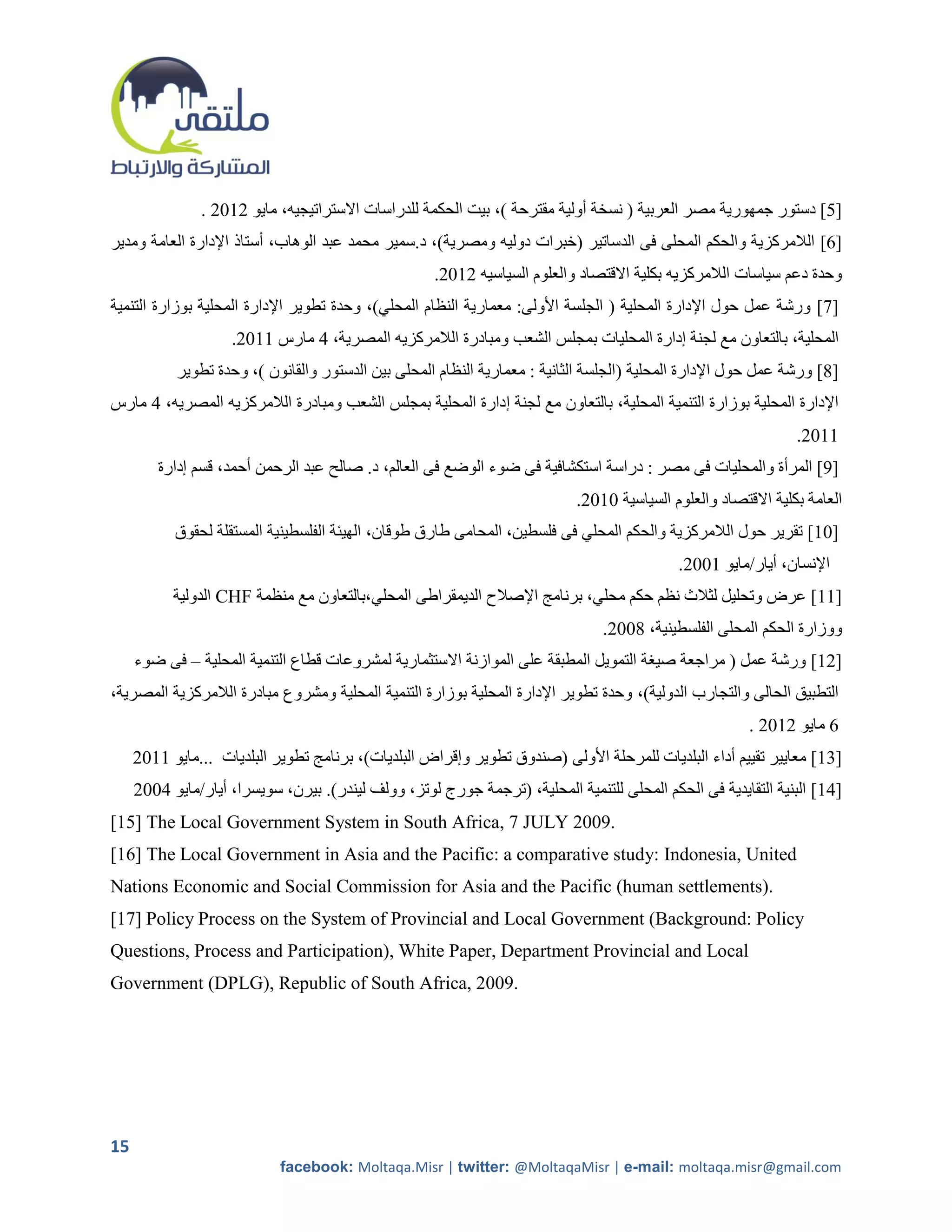 ‫[2] دستور جمهورية مصر العربية ( نسخة أولية مقترحة )، بيت الحكمة للدراسات االستراتيجيه، مايو 5215 .‬
‫[1] الالمركزية والحكم المحلى فى الدساتير (خبرات دوليه ومصرية)، د.سمير محمد عبد الوهاب، أستاذ اإلدارة العامة ومدير‬
                                                     ‫وحدة دعم سياسات الالمركزيه بكلية االقتصاد والعلوم السياسيه 5215.‬
‫[7] ورشة عمل حول اإلدارة المحلية ( الجلسة األولى: معمارية النظام المحلي)، وحدة تطوير اإلدارة المحلية بوزارة التنمية‬
                    ‫المحلية، بالتعاون مع لجنة إدارة المحليات بمجلس الشعب ومبادرة الالمركزيه المصرية، 4 مارس 2215.‬
           ‫[8] ورشة عمل حول اإلدارة المحلية (الجلسة الثانية : معمارية النظام المحلى بين الدستور والقانون )، وحدة تطوير‬
‫اإلدارة المحلية بوزارة التنمية المحلية، بالتعاون مع لجنة إدارة المحلية بمجلس الشعب ومبادرة الالمركزيه المصريه، 4 مارس‬
                                                                                                                ‫2215.‬
         ‫[9] المرأة والمحليات فى مصر : دراسة استكشافية فى ضوء الوضع فى العالم، د. صالح عبد الرحمن أحمد، قسم إدارة‬
                                                                            ‫العامة بكلية االقتصاد والعلوم السياسية 1215.‬
           ‫[12] تقرير حول الالمركزية والحكم المحلي فى فلسطين، المحامى طارق طوقان، الهيئة الفلسطينية المستقلة لحقوق‬
                                                                                            ‫اإلنسان، أيار/مايو 2115.‬
           ‫[22] عرض وتحليل لثالث نظم حكم محلي، برنامج اإلصالح الديمقراطى المحلي،بالتعاون مع منظمة ‪ CHF‬الدولية‬
                                                                                ‫ووزارة الحكم المحلى الفلسطينية، 8115.‬
     ‫[52] ورشة عمل ( مراجعة صيرة التمويل المطبقة على الموازنة االستثمارية لمشروعات قطاع التنمية المحلية – فى ضوء‬
‫التطبيق الحالى والتجارب الدولية)، وحدة تطوير اإلدارة المحلية بوزارة التنمية المحلية ومشروع مبادرة الالمركزية المصرية،‬
                                                                                                        ‫1 مايو 5215 .‬
     ‫[02] معايير تقييم أداء البلديات للمرحلة األولى (صندوق تطوير وإقراض البلديات)، برنامج تطوير البلديات ...مايو 2215‬
     ‫[42] البنية التقايدية فى الحكم المحلى للتنمية المحلية، (ترجمة جورج لوتز، وولف ليندر). بيرن، سويسرا، أيار/مايو 4115‬
‫.9002 ‪[15] The Local Government System in South Africa, 7 JULY‬‬
‫‪[16] The Local Government in Asia and the Pacific: a comparative study: Indonesia, United‬‬
‫.)‪Nations Economic and Social Commission for Asia and the Pacific (human settlements‬‬
‫‪[17] Policy Process on the System of Provincial and Local Government (Background: Policy‬‬
‫‪Questions, Process and Participation), White Paper, Department Provincial and Local‬‬
‫.9002 ,‪Government (DPLG), Republic of South Africa‬‬




‫51‬
                            ‫‪facebook: Moltaqa.Misr | twitter: @MoltaqaMisr | e-mail: moltaqa.misr@gmail.com‬‬
 