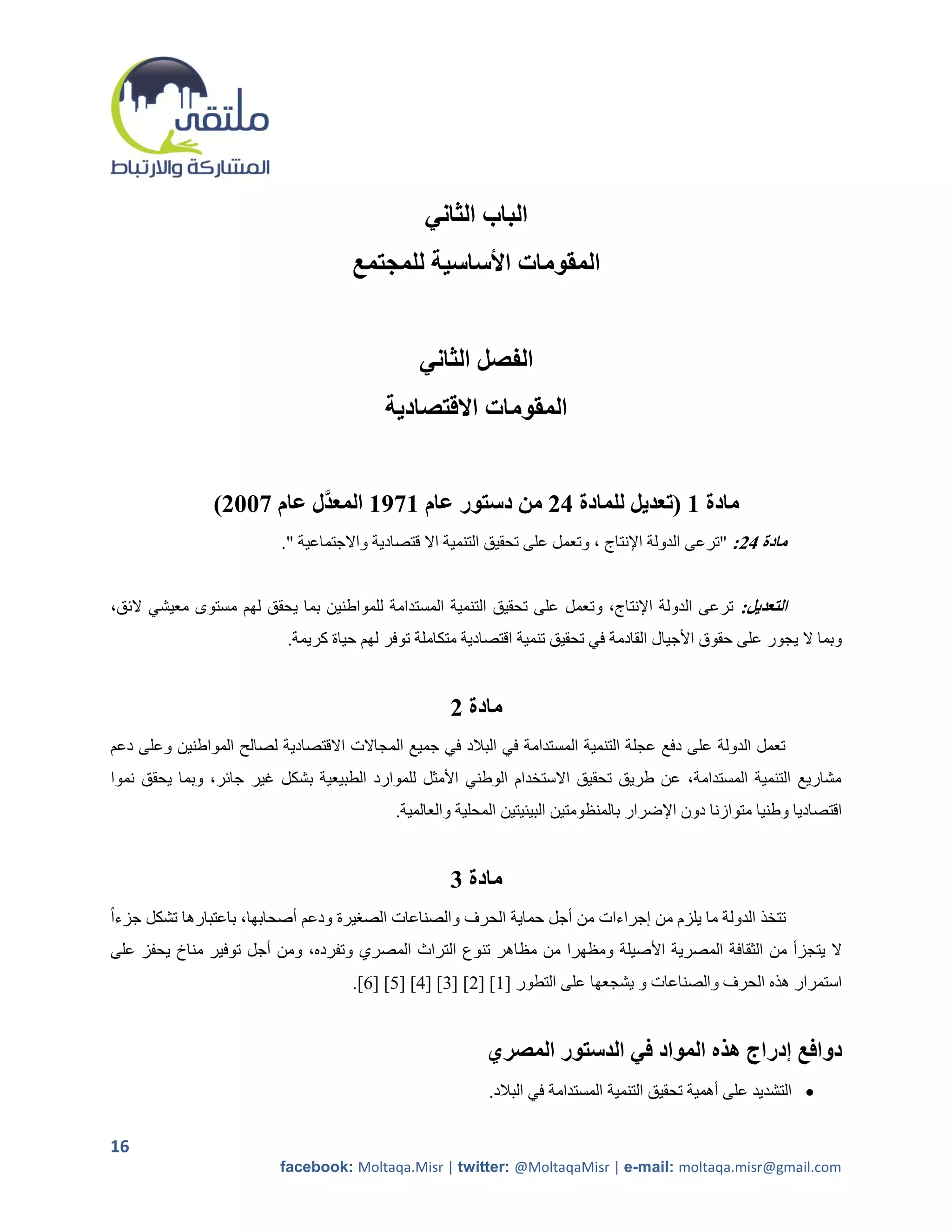 ‫الباب الثاني‬
                                     ‫المقومات األساسية للمجتمع‬


                                                ‫الفصل الثاني‬
                                          ‫المقومات االقتصادية‬


                ‫مادة 1 (تعديل للمادة 42 من دستور عام 1791 المعدَّل عام 7112)‬
                          ‫مادة 42: "ترعى الدولة اإلنتاج ، وتعمل على تحقيق التنمية اال قتصادية واالجتماعية ".‬


‫التعديل: ترعى الدولة اإلنتاج، وتعمل على تحقيق التنمية المستدامة للمواطنين بما يحقق لهم مستوى معيشي الئق،‬
                           ‫وبما ال يجور على حقوق األجيال القادمة في تحقيق تنمية اقتصادية متكاملة توفر لهم حياة كريمة.‬


                                                     ‫مادة 2‬
‫تعمل الدولة على دفع عجلة التنمية المستدامة في البالد في جميع المجاالت االقتصادية لصالح المواطنين وعلى دعم‬
‫مشاريع التنمية المستدامة، عن طريق تحقيق االستخدام الوطني األمثل للموارد الطبيعية بشكل غير جائر، وبما يحقق نموا‬
                                            ‫اقتصاديا وطنيا متوازنا دون اإلضرار بالمنظومتين البيئيتين المحلية والعالمية.‬


                                                     ‫مادة 3‬
‫تتخذ الدولة ما يلزم من إجراءات من أجل حماية الحرف والصناعات الصريرة ودعم أصحابها، باعتبارها تشكل جزءاً‬
‫ال يتجزأ من الثقافة المصرية األصيلة ومظهرا من مظاهر تنوع التراث المصري وتفرده، ومن أجل توفير مناخ يحفز على‬
                                     ‫استمرار هذه الحرف والصناعات و يشجعها على التطور [2] [5] [0] [4] [5] [6].‬


                                                           ‫دوافع إدراج هذه المواد في الدستور المصري‬
                                                           ‫‪ ‬التشديد على أهمية تحقيق التنمية المستدامة في البالد.‬

‫61‬
                          ‫‪facebook: Moltaqa.Misr | twitter: @MoltaqaMisr | e-mail: moltaqa.misr@gmail.com‬‬
 