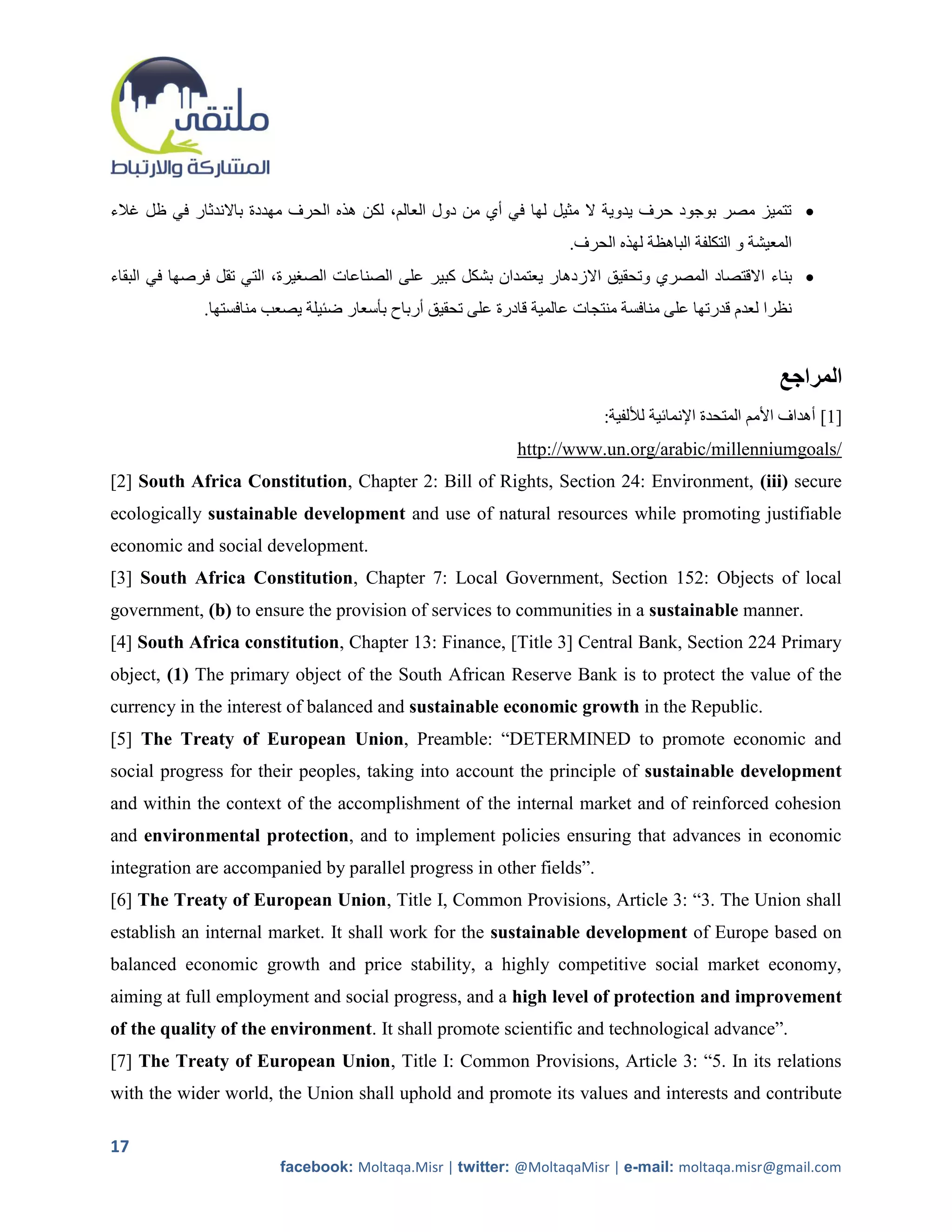 ‫ تتميز مصر بوجود حرف يدوية ال مثيل لها في أي من دول العالم، لكن هذه الحرف مهددة باالندثار في ظل غالء‬
                                                                     .‫المعيشة و التكلفة الباهظة لهذه الحرف‬
‫ بناء االقتصاد المصري وتحقيق االز دهار يعتمدان بشكل كبير على الصناعات الصريرة، التي تقل فرصها في البقاء‬
             .‫نظرا لعدم قدرتها على منافسة منتجات عالمية قادرة على تحقيق أرباح بأسعار ضئيلة يصعب منافستها‬


                                                                                                        ‫المراجع‬
                                                                          :‫]1[ أهداف األمم المتحدة اإلنمائية لأللفية‬
                                                             http://www.un.org/arabic/millenniumgoals/
[2] South Africa Constitution, Chapter 2: Bill of Rights, Section 24: Environment, (iii) secure
ecologically sustainable development and use of natural resources while promoting justifiable
economic and social development.
[3] South Africa Constitution, Chapter 7: Local Government, Section 152: Objects of local
government, (b) to ensure the provision of services to communities in a sustainable manner.
[4] South Africa constitution, Chapter 13: Finance, [Title 3] Central Bank, Section 224 Primary
object, (1) The primary object of the South African Reserve Bank is to protect the value of the
currency in the interest of balanced and sustainable economic growth in the Republic.
[5] The Treaty of European Union, Preamble: “DETERMINED to promote economic and
social progress for their peoples, taking into account the principle of sustainable development
and within the context of the accomplishment of the internal market and of reinforced cohesion
and environmental protection, and to implement policies ensuring that advances in economic
integration are accompanied by parallel progress in other fields”.
[6] The Treaty of European Union, Title I, Common Provisions, Article 3: “3. The Union shall
establish an internal market. It shall work for the sustainable development of Europe based on
balanced economic growth and price stability, a highly competitive social market economy,
aiming at full employment and social progress, and a high level of protection and improvement
of the quality of the environment. It shall promote scientific and technological advance”.
[7] The Treaty of European Union, Title I: Common Provisions, Article 3: “5. In its relations
with the wider world, the Union shall uphold and promote its values and interests and contribute

17
                         facebook: Moltaqa.Misr | twitter: @MoltaqaMisr | e-mail: moltaqa.misr@gmail.com
 