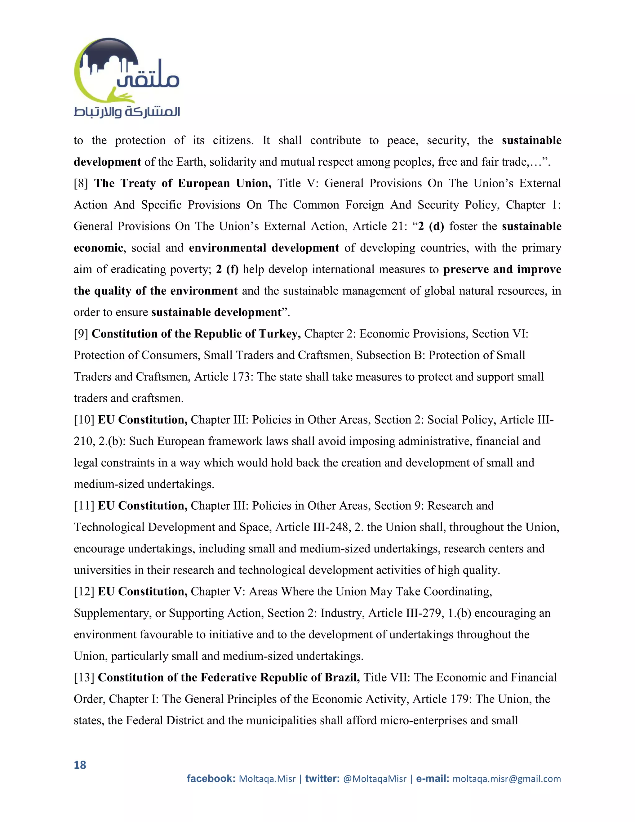 to the protection of its citizens. It shall contribute to peace, security, the sustainable
development of the Earth, solidarity and mutual respect among peoples, free and fair trade,…”.
[8] The Treaty of European Union, Title V: General Provisions On The Union’s External
Action And Specific Provisions On The Common Foreign And Security Policy, Chapter 1:
General Provisions On The Union’s External Action, Article 21: “2 (d) foster the sustainable
economic, social and environmental development of developing countries, with the primary
aim of eradicating poverty; 2 (f) help develop international measures to preserve and improve
the quality of the environment and the sustainable management of global natural resources, in
order to ensure sustainable development”.
[9] Constitution of the Republic of Turkey, Chapter 2: Economic Provisions, Section VI:
Protection of Consumers, Small Traders and Craftsmen, Subsection B: Protection of Small
Traders and Craftsmen, Article 173: The state shall take measures to protect and support small
traders and craftsmen.
[10] EU Constitution, Chapter III: Policies in Other Areas, Section 2: Social Policy, Article III-
210, 2.(b): Such European framework laws shall avoid imposing administrative, financial and
legal constraints in a way which would hold back the creation and development of small and
medium-sized undertakings.
[11] EU Constitution, Chapter III: Policies in Other Areas, Section 9: Research and
Technological Development and Space, Article III-248, 2. the Union shall, throughout the Union,
encourage undertakings, including small and medium-sized undertakings, research centers and
universities in their research and technological development activities of high quality.
[12] EU Constitution, Chapter V: Areas Where the Union May Take Coordinating,
Supplementary, or Supporting Action, Section 2: Industry, Article III-279, 1.(b) encouraging an
environment favourable to initiative and to the development of undertakings throughout the
Union, particularly small and medium-sized undertakings.
[13] Constitution of the Federative Republic of Brazil, Title VII: The Economic and Financial
Order, Chapter I: The General Principles of the Economic Activity, Article 179: The Union, the
states, the Federal District and the municipalities shall afford micro-enterprises and small


18
                         facebook: Moltaqa.Misr | twitter: @MoltaqaMisr | e-mail: moltaqa.misr@gmail.com
 