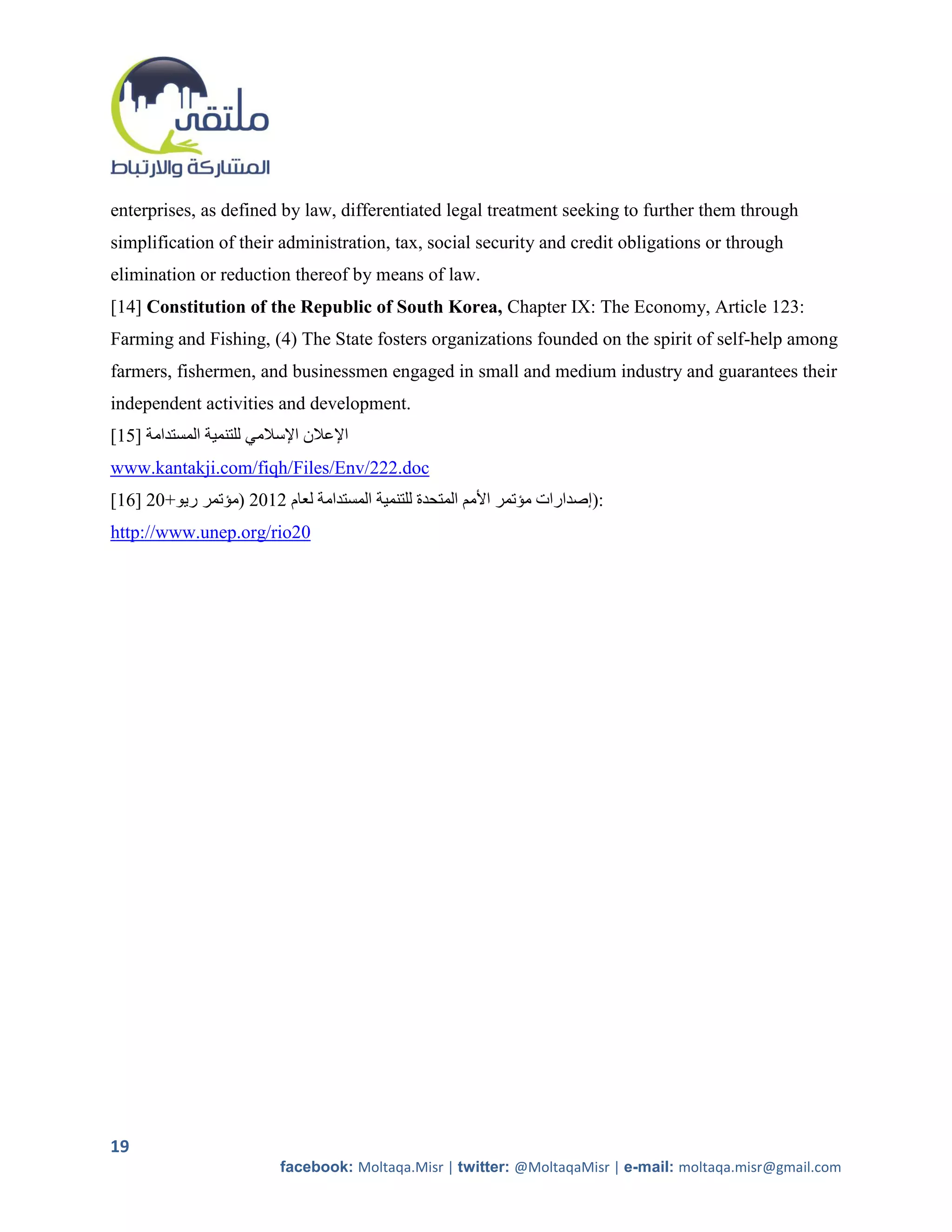 enterprises, as defined by law, differentiated legal treatment seeking to further them through
simplification of their administration, tax, social security and credit obligations or through
elimination or reduction thereof by means of law.
[14] Constitution of the Republic of South Korea, Chapter IX: The Economy, Article 123:
Farming and Fishing, (4) The State fosters organizations founded on the spirit of self-help among
farmers, fishermen, and businessmen engaged in small and medium industry and guarantees their
independent activities and development.
[15] ‫اإلعالن اإلسالمي للتنمية المستدامة‬
www.kantakji.com/fiqh/Files/Env/222.doc
[16] 51+‫:)إصدارات مؤتمر األمم المتحدة للتنمية المستدامة لعام 5215 (مؤتمر ريو‬
http://www.unep.org/rio20




19
                           facebook: Moltaqa.Misr | twitter: @MoltaqaMisr | e-mail: moltaqa.misr@gmail.com
 