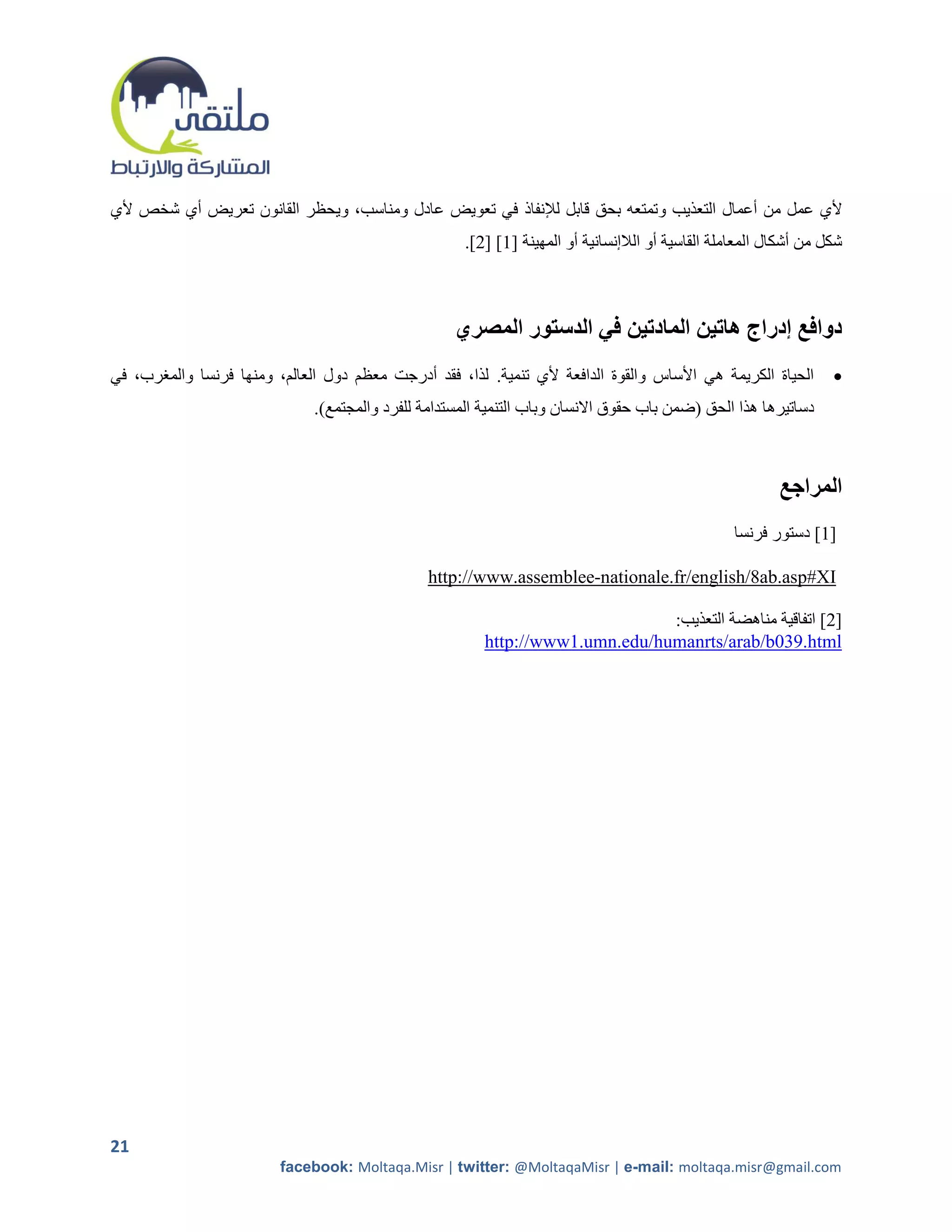 ‫ألي عمل من أعمال التعذيب وتمتعه بحق قابل لإلنفاذ في تعويض عادل ومناسب، ويحظر القانون تعريض أي شخص ألي‬
                                                     ‫شكل من أشكال المعاملة القاسية أو الالإنسانية أو المهينة [2] [5].‬



                                                    ‫دوافع إدراج هاتين المادتين في الدستور المصري‬
‫الحياة الكريمة هي األساس والقوة الدافعة ألي تنمية. لذا، فقد أدرجت معظم دول العالم، ومنها فرنسا والمررب، في‬         ‫‪‬‬
                              ‫دساتيرها هذا الحق (ضمن باب حقوق االنسان وباب التنمية المستدامة للفرد والمجتمع).‬



                                                                                                          ‫المراجع‬
                                                                                                  ‫]1[ دستور فرنسا‬

                                                ‫‪http://www.assemblee-nationale.fr/english/8ab.asp#XI‬‬

                                                                              ‫[5] اتفاقية مناهضة التعذيب:‬
                                                        ‫‪http://www1.umn.edu/humanrts/arab/b039.html‬‬




‫12‬
                         ‫‪facebook: Moltaqa.Misr | twitter: @MoltaqaMisr | e-mail: moltaqa.misr@gmail.com‬‬
 