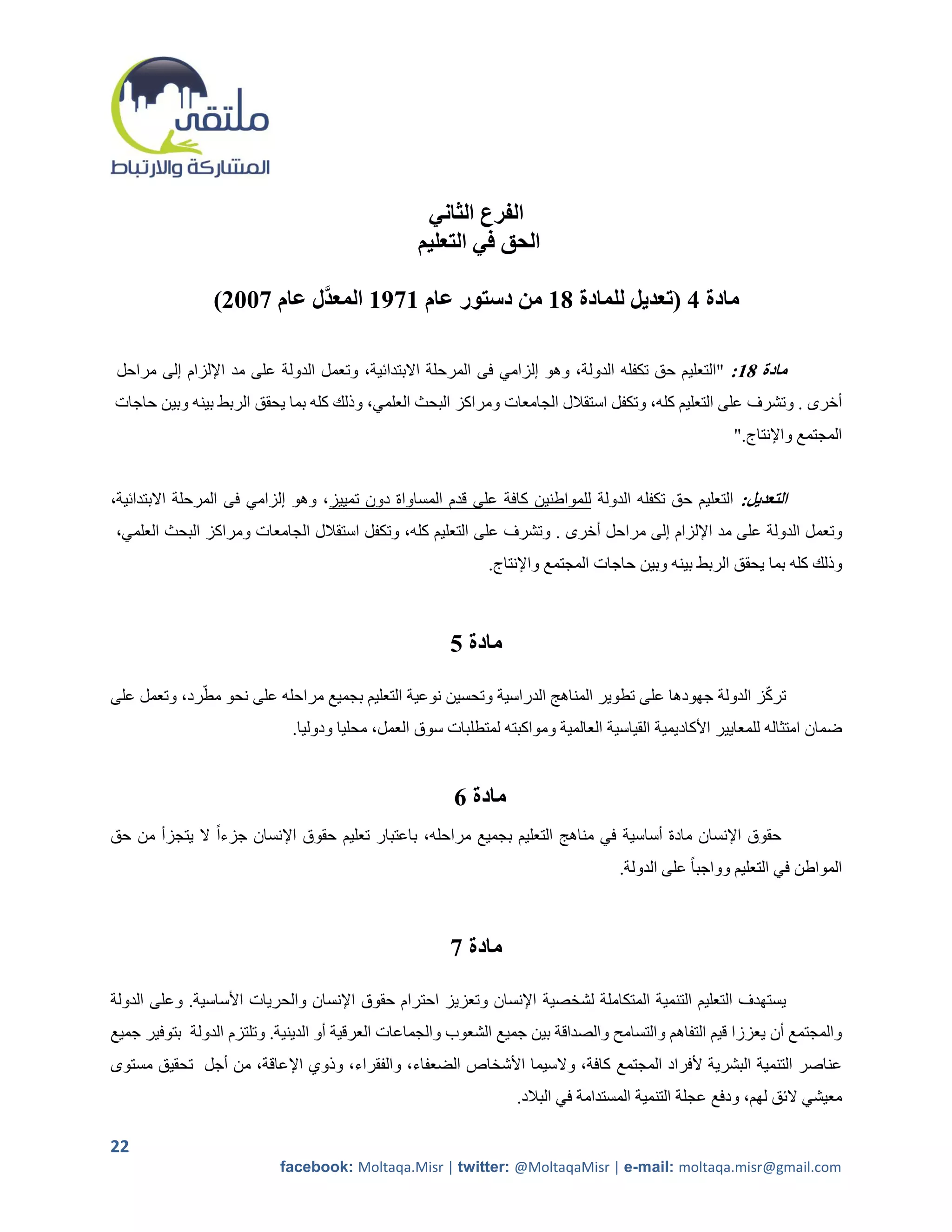 ‫الفرع الثاني‬
                                                  ‫الحق في التعليم‬

                ‫مادة 4 (تعديل للمادة 81 من دستور عام 1791 المعدَّل عام 7112)‬

 ‫مادة 81: "التعليم حق تكفله الدولة، وهو إلزامي فى المرحلة االبتدائية، وتعمل الدولة على مد اإللزام إلى مراحل‬
‫أخرى . وتشرف على التعليم كله، وتكفل استقالل الجامعات ومراكز البحث العلمي، وذلك كله بما يحقق الربط بينه وبين حاجات‬
                                                                                                        ‫المجتمع واإلنتاج."‬


‫التعديل: التعليم حق تكفله الدولة للمواطنين كافة على قدم المساواة دون تمييز، وهو إلزامي فى المرحلة االبتدائية،‬
‫وتعمل الدولة على مد اإللزام إلى مراحل أخرى . وتشرف على التعليم كله، وتكفل استقالل الجامعات ومراكز البحث العلمي،‬
                                                              ‫وذلك كله بما يحقق الربط بينه وبين حاجات المجتمع واإلنتاج.‬



                                                       ‫مادة 5‬

‫تركز الدولة جهودها على تطوير المناهج الدراسية وتحسين نوعية التعليم بجميع مراحله على نحو مطرد، وتعمل على‬
                             ‫ضمان امتثاله للمعايير األكاديمية القياسية العالمية ومواكبته لمتطلبات سوق العمل، محليا ودوليا.‬


                                                        ‫مادة 6‬
‫حقوق اإلنسان مادة أساسية في مناهج التعليم بجميع مراحله، باعتبار تعليم حقوق اإلنسان جزءاً ال يتجزأ من حق‬
                                                                                    ‫المواطن في التعليم وواجبا ً على الدولة.‬



                                                       ‫مادة 7‬

‫يستهدف التعليم التنمية المتكاملة لشخصية اإلنسان وتعزيز احترام حقوق اإلنسان والحريات األساسية. وعلى الدولة‬
‫والمجتمع أن يعززا قيم التفاهم والتسامح والصداقة بين جميع الشعوب والجماعات العرقية أو الدينية. وتلتزم الدولة بتوفير جميع‬
‫عناصر التنمية البشرية ألفراد المجتمع كافة، والسيما األشخاص الضعفاء، والفقراء، وذوي اإلعاقة، من أجل تحقيق مستوى‬
                                                                  ‫معيشي الئق لهم، ودفع عجلة التنمية المستدامة في البالد.‬

‫22‬
                           ‫‪facebook: Moltaqa.Misr | twitter: @MoltaqaMisr | e-mail: moltaqa.misr@gmail.com‬‬
 
