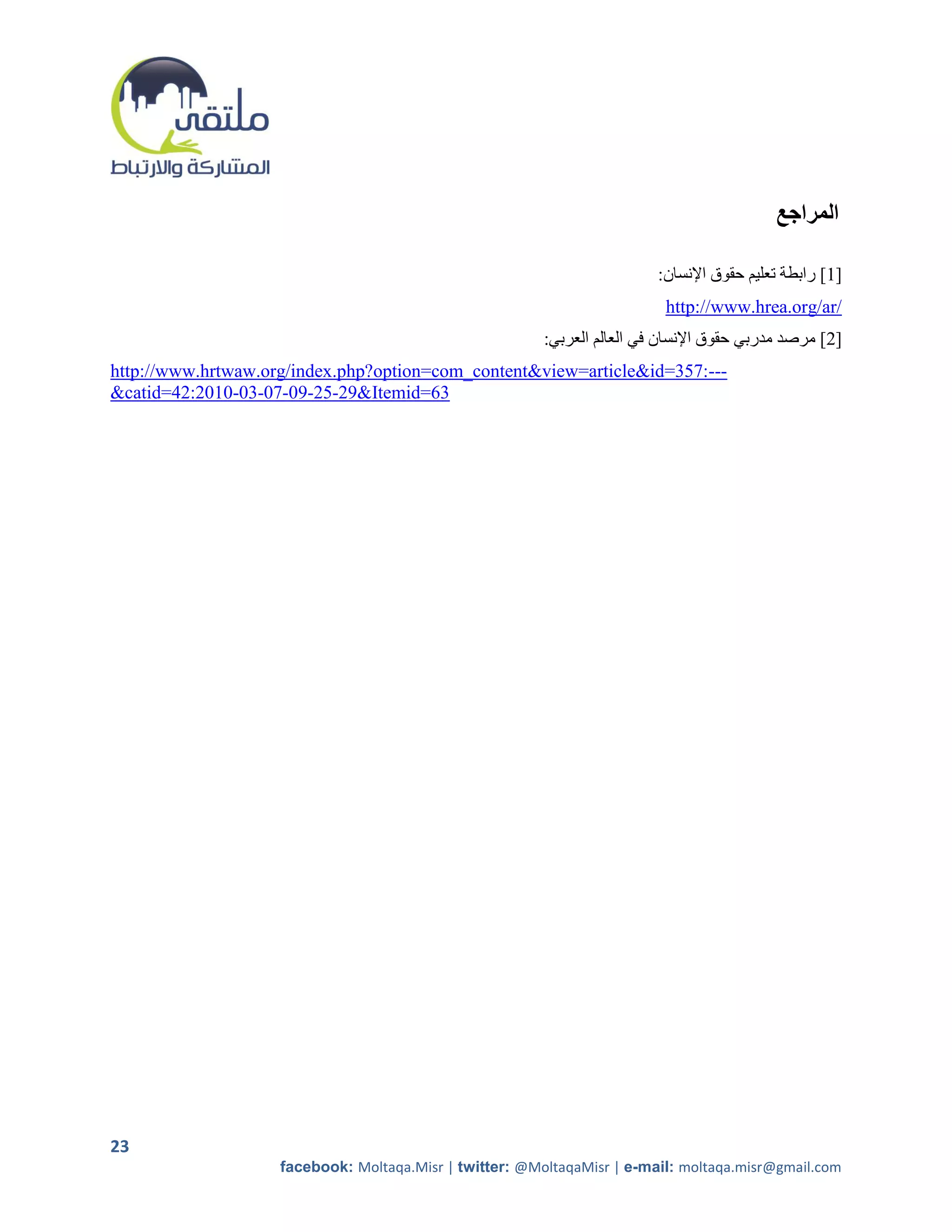 ‫المراجع‬

                                                                          :‫[2] رابطة تعليم حقوق اإلنسان‬
                                                                           http://www.hrea.org/ar/
                                                         :‫[5] مرصد مدربي حقوق اإلنسان في العالم العربي‬
http://www.hrtwaw.org/index.php?option=com_content&view=article&id=357:---
&catid=42:2010-03-07-09-25-29&Itemid=63




23
                    facebook: Moltaqa.Misr | twitter: @MoltaqaMisr | e-mail: moltaqa.misr@gmail.com
 