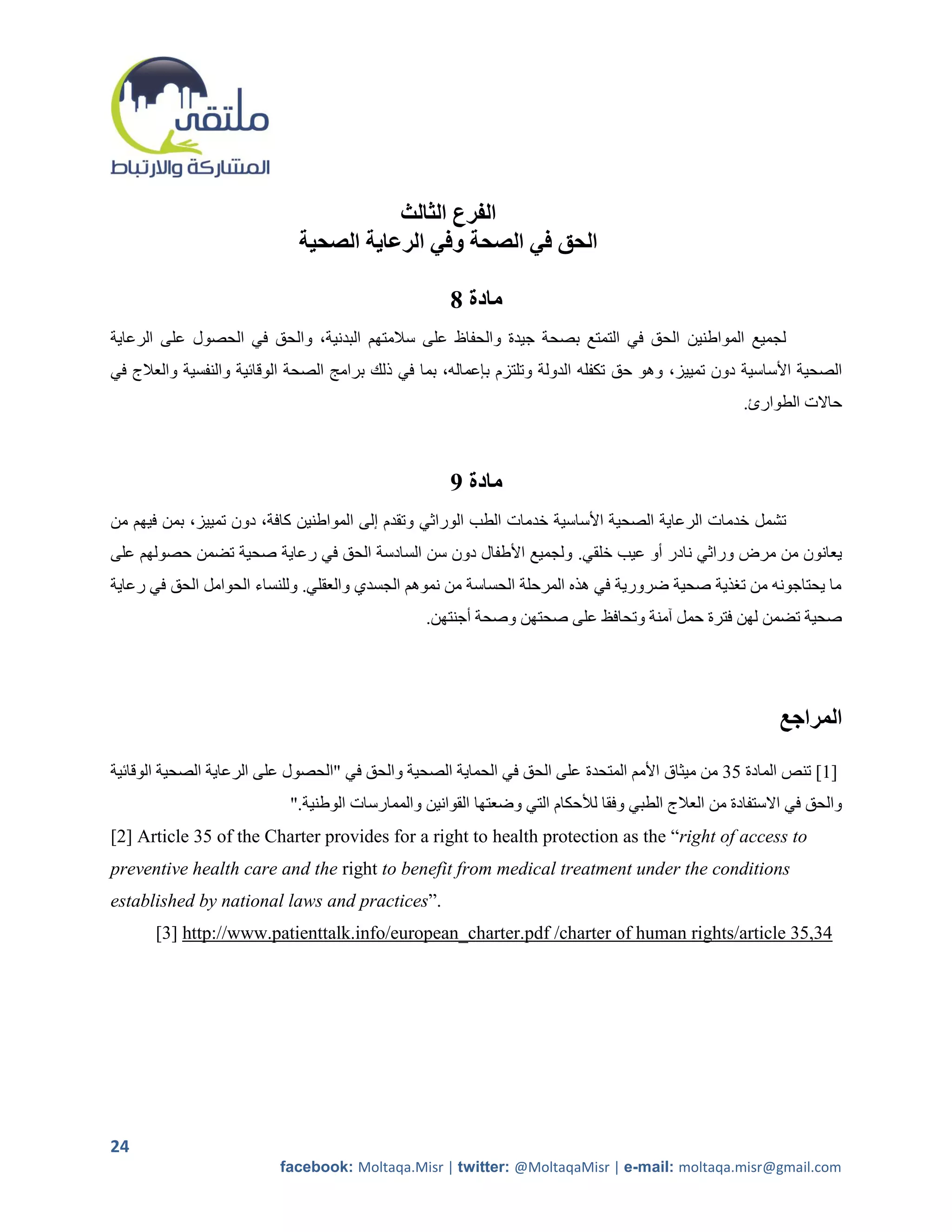 ‫الفرع الثالث‬
                             ‫الحق في الصحة وفي الرعاية الصحية‬

                                                    ‫مادة 8‬
‫لجميع المواطنين الحق في التمتع بصحة جيدة والحفاظ على سالمتهم البدنية، والحق في الحصول على الرعاية‬
‫الصحية األساسية دون تمييز، وهو حق تكفله الدولة وتلتزم بإعماله، بما في ذلك برامج الصحة الوقائية والنفسية والعالج في‬
                                                                                                    ‫حاالت الطوارئ.‬



                                                    ‫مادة 9‬
‫تشمل خدمات الرعاية الصحية األساسية خدمات الطب الوراثي وتقدم إلى المواطنين كافة، دون تمييز، بمن فيهم من‬
‫يعانون من مرض وراثي نادر أو عيب خلقي. ولجميع األطفال دون سن السادسة الحق في رعاية صحية تضمن حصولهم على‬
‫ما يحتاجونه من ترذية صحية ضرورية في هذه المرحلة الحساسة من نموهم الجسدي والعقلي. وللنساء الحوامل الحق في رعاية‬
                                                 ‫صحية تضمن لهن فترة حمل آمنة وتحافظ على صحتهن وصحة أجنتهن.‬




                                                                                                         ‫المراجع‬

‫]1[ تنص المادة 20 من ميثاق األمم المتحدة على الحق في الحماية الصحية والحق في "الحصول على الرعاية الصحية الوقائية‬
                           ‫والحق في االستفادة من العالج الطبي وفقا لألحكام التي وضعتها القوانين والممارسات الوطنية."‬
‫‪[2] Article 35 of the Charter provides for a right to health protection as the “right of access to‬‬
‫‪preventive health care and the right to benefit from medical treatment under the conditions‬‬
‫.”‪established by national laws and practices‬‬
       ‫43,53 ‪[3] http://www.patienttalk.info/european_charter.pdf /charter of human rights/article‬‬




‫42‬
                          ‫‪facebook: Moltaqa.Misr | twitter: @MoltaqaMisr | e-mail: moltaqa.misr@gmail.com‬‬
 