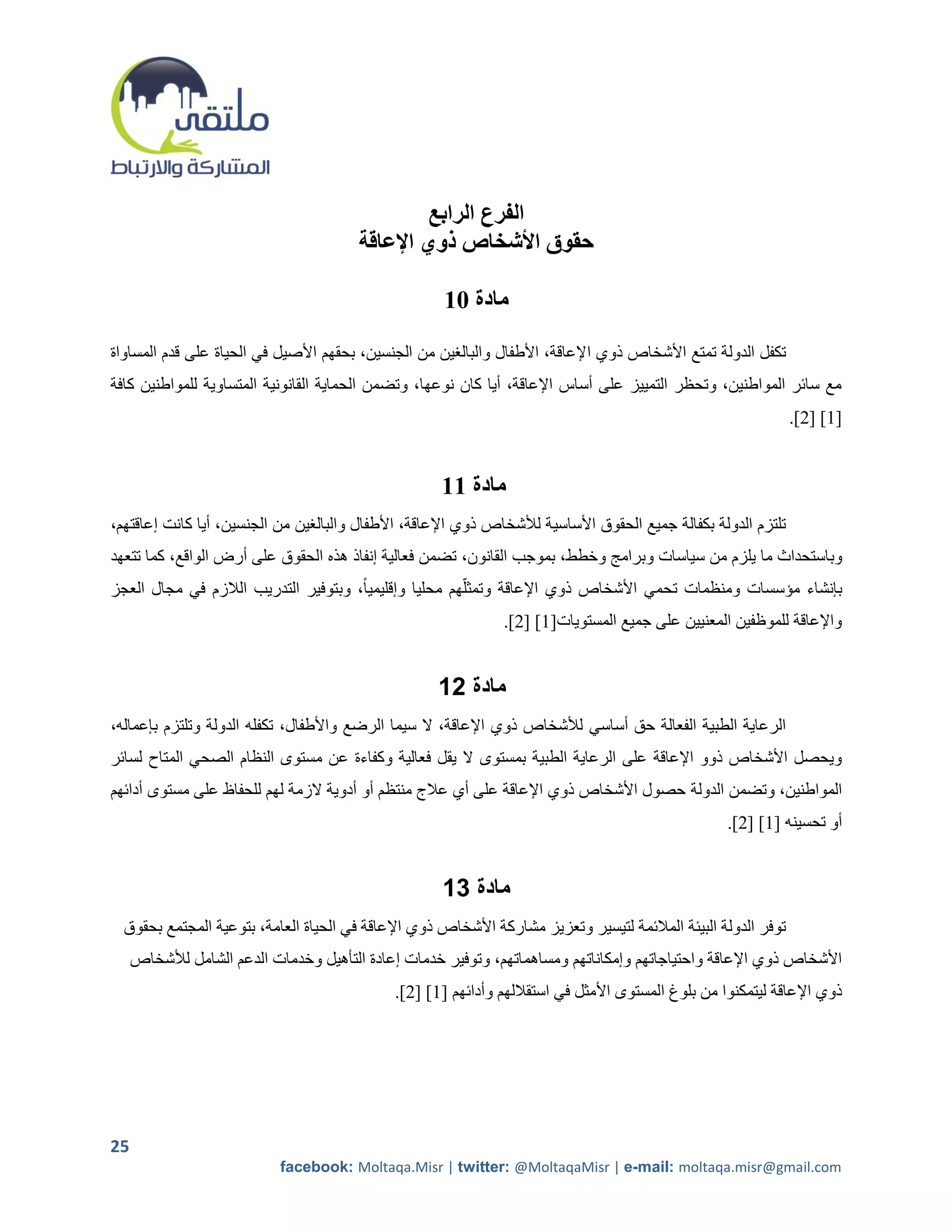 ‫الفرع الرابع‬
                                        ‫حقوق األشخاص ذوي اإلعاقة‬

                                                     ‫مادة 11‬

‫تكفل الدولة تمتع األشخاص ذوي اإلعاقة، األطفال والبالرين من الجنسين، بحقهم األصيل في الحياة على قدم المساواة‬
‫مع سائر المواطنين، وتحظر التمييز على أساس اإلعاقة، أيا كان نوعها، وتضمن الحماية القانونية المتساوية للمواطنين كافة‬
                                                                                                                ‫[2] [5].‬


                                                     ‫مادة 11‬
‫تلتزم الدولة بكفالة جميع الحقوق األساسية لألشخاص ذوي اإلعاقة، األطفال والبالرين من الجنسين، أيا كانت إعاقتهم،‬
‫وباستحداث ما يلزم من سياسات وبرامج وخطط، بموجب القانون، تضمن فعالية إنفاذ هذه الحقوق على أرض الواقع، كما تتعهد‬
‫بإنشاء مؤسسات ومنظمات تحمي األشخاص ذوي اإلعاقة وتمثلهم محليا وإقليمياً، وبتوفير التدريب الالزم في مجال العجز‬
                                                               ‫واإلعاقة للموظفين المعنيين على جميع المستويات[2] [5].‬


                                                    ‫مادة 12‬
‫الرعاية الطبية الفعالة حق أساسي لألشخاص ذوي اإلعاقة، ال سيما الرضع واألطفال، تكفله الدولة وتلتزم بإعماله،‬
‫ويحصل األشخاص ذوو اإلعاقة على الرعاية الطبية بمستوى ال يقل فعالية وكفاءة عن مستوى النظام الصحي المتاح لسائر‬
‫المواطنين، وتضمن الدولة حصول األشخاص ذوي اإلعاقة على أي عالج منتظم أو أدوية الزمة لهم للحفاظ على مستوى أدائهم‬
                                                                                                   ‫أو تحسينه [2] [5].‬


                                                     ‫مادة 12‬
  ‫توفر الدولة البيئة المالئمة لتيسير وتعزيز مشاركة األشخاص ذوي اإلعاقة في الحياة العامة، بتوعية المجتمع بحقوق‬
     ‫األشخاص ذوي اإلعاقة واحتياجاتهم وإمكاناتهم ومساهماتهم، وتوفير خدمات إعادة التأهيل وخدمات الدعم الشامل لألشخاص‬
                                             ‫ذوي اإلعاقة ليتمكنوا من بلوغ المستوى األمثل في استقاللهم وأدائهم [2] [5].‬




‫52‬
                            ‫‪facebook: Moltaqa.Misr | twitter: @MoltaqaMisr | e-mail: moltaqa.misr@gmail.com‬‬
 