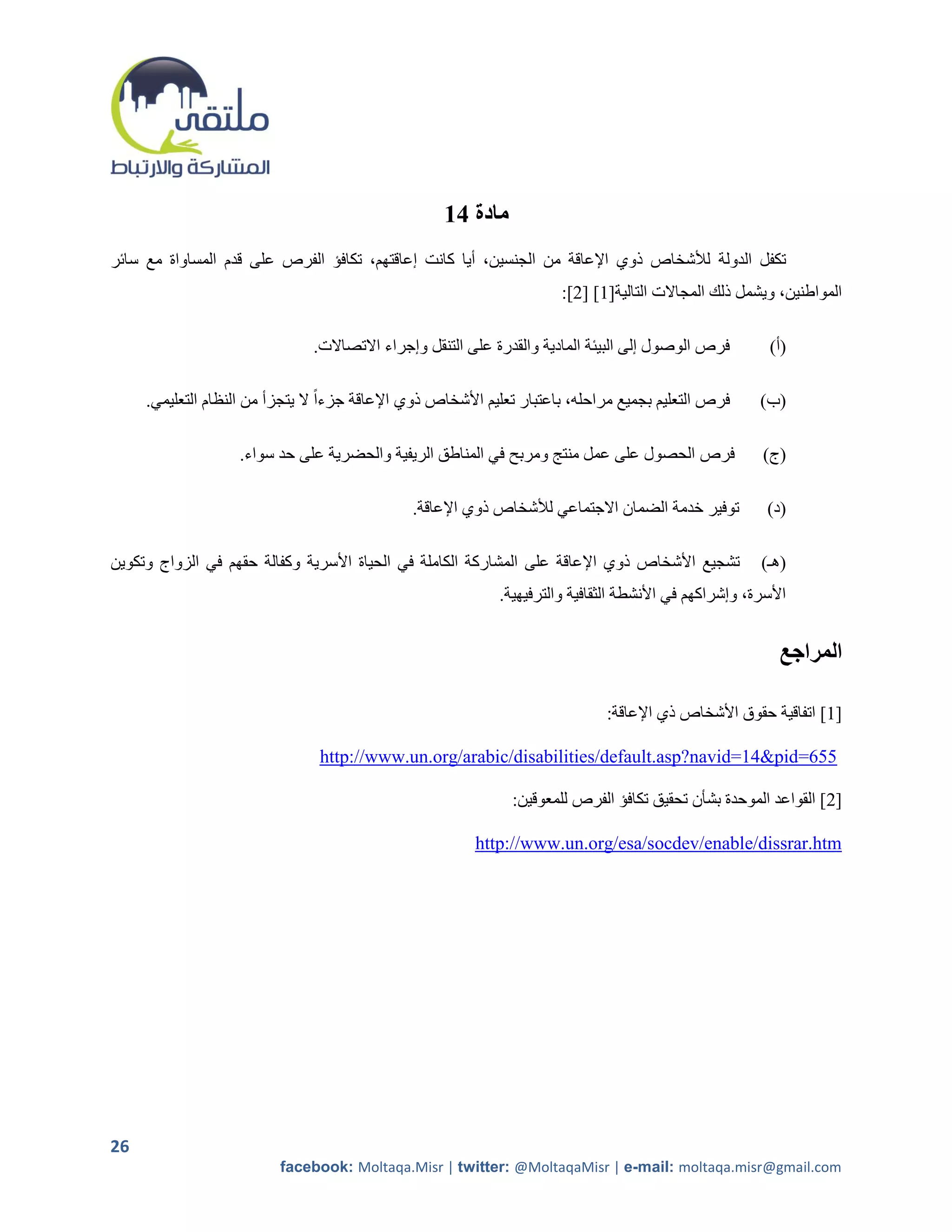 ‫مادة 41‬
‫تكفل الدولة لألشخاص ذوي اإلعاقة من الجنسين، أيا كانت إعاقتهم، تكافؤ الفرص على قدم المساواة مع سائر‬
                                                                       ‫المواطنين، ويشمل ذلك المجاالت التالية[2] [5]:‬

                               ‫فرص الوصول إلى البيئة المادية والقدرة على التنقل وإجراء االتصاالت.‬         ‫(أ)‬

     ‫فرص التعليم بجميع مراحله، باعتبار تعليم األشخاص ذوي اإلعاقة جزءاً ال يتجزأ من النظام التعليمي.‬     ‫(ب)‬

                    ‫فرص الحصول على عمل منتج ومربح في المناطق الريفية والحضرية على حد سواء.‬               ‫(ج)‬

                                               ‫توفير خدمة الضمان االجتماعي لألشخاص ذوي اإلعاقة.‬          ‫(د)‬

‫تشجيع األشخاص ذوي اإلعاقة على المشاركة الكاملة في الحياة األسرية وكفالة حقهم في الزواج وتكوين‬           ‫(هـ)‬
                                                             ‫األسرة، وإشراكهم في األنشطة الثقافية والترفيهية.‬


                                                                                                           ‫المراجع‬

                                                                               ‫[2] اتفاقية حقوق األشخاص ذي اإلعاقة:‬

                                ‫556=‪http://www.un.org/arabic/disabilities/default.asp?navid=14&pid‬‬

                                                               ‫[5] القواعد الموحدة بشأن تحقيق تكافؤ الفرص للمعوقين:‬

                                                          ‫‪http://www.un.org/esa/socdev/enable/dissrar.htm‬‬




‫62‬
                          ‫‪facebook: Moltaqa.Misr | twitter: @MoltaqaMisr | e-mail: moltaqa.misr@gmail.com‬‬
 
