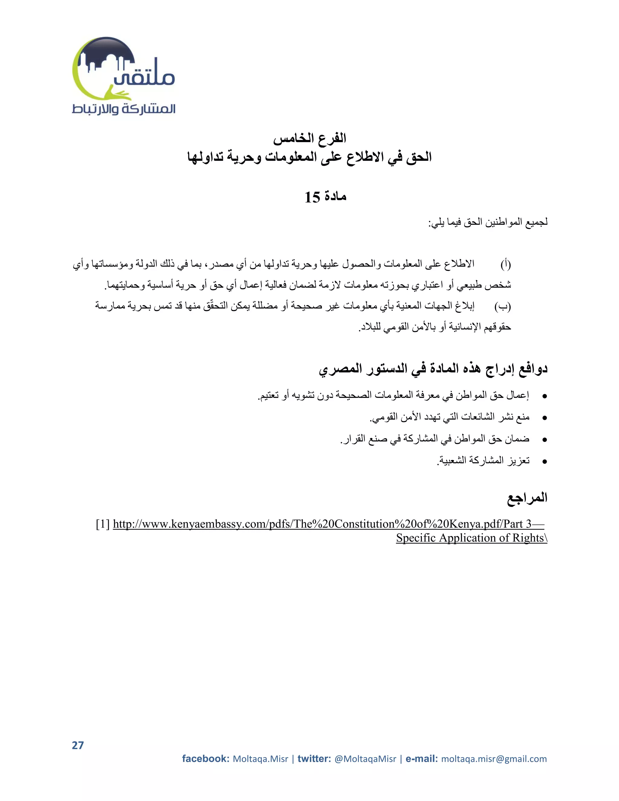 ‫الفرع الخامس‬
                          ‫الحق في االطالع على المعلومات وحرية تداولها‬

                                                     ‫مادة 51‬
                                                                                    ‫لجميع المواطنين الحق فيما يلي:‬


‫االطالع على المعلومات والحصول عليها وحرية تداولها من أي مصدر، بما في ذلك الدولة ومؤسساتها وأي‬           ‫(أ)‬
       ‫شخص طبيعي أو اعتباري بحوزته معلومات الزمة لضمان فعالية إعمال أي حق أو حرية أساسية وحمايتهما.‬
     ‫إبالغ الجهات المعنية بأي معلومات غير صحيحة أو مضللة يمكن التحقق منها قد تمس بحرية ممارسة‬         ‫(ب)‬
                                                                  ‫حقوقهم اإلنسانية أو باألمن القومي للبالد.‬


                                                        ‫دوافع إدراج هذه المادة في الدستور المصري‬
                                          ‫إعمال حق المواطن في معرفة المعلومات الصحيحة دون تشويه أو تعتيم.‬        ‫‪‬‬
                                                                    ‫منع نشر الشائعات التي تهدد األمن القومي.‬     ‫‪‬‬
                                                             ‫ضمان حق المواطن في المشاركة في صنع القرار.‬          ‫‪‬‬
                                                                                       ‫تعزيز المشاركة الشعبية.‬   ‫‪‬‬


                                                                                                         ‫المراجع‬
     ‫—3 ‪[1] http://www.kenyaembassy.com/pdfs/The%20Constitution%20of%20Kenya.pdf/Part‬‬
                                                            ‫‪Specific Application of Rights‬‬




‫72‬
                         ‫‪facebook: Moltaqa.Misr | twitter: @MoltaqaMisr | e-mail: moltaqa.misr@gmail.com‬‬
 