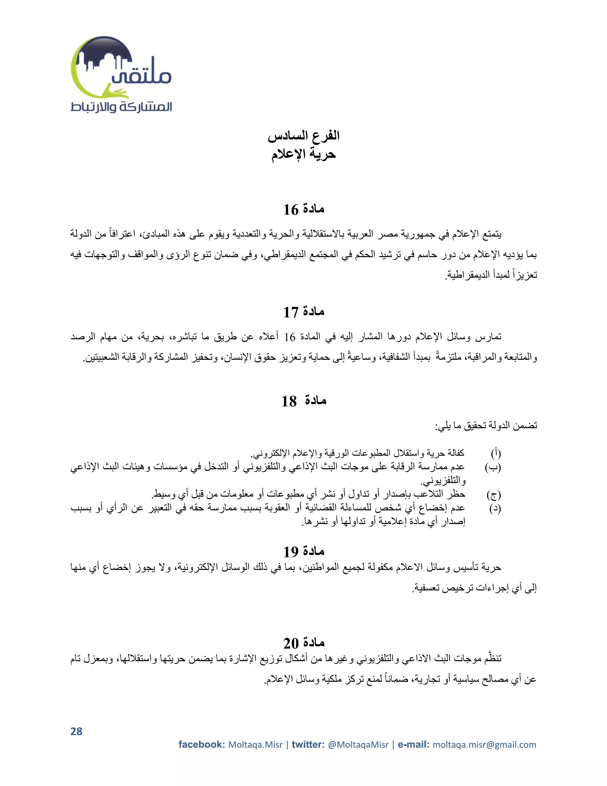 ‫الفرع السادس‬
                                                     ‫حرية اإلعالم‬


                                                         ‫مادة 61‬
‫يتمتع اإلعالم في جمهورية مصر العربية باالستقاللية والحرية والتعددية ويقوم على هذه المبادئ، اعترافاً من الدولة‬
‫بما يؤديه اإلعالم من دور حاسم في ترشيد الحكم في المجتمع الديمقراطي، وفي ضمان تنوع الرؤى والمواقف والتوجهات فيه‬
                                                                                                    ‫تعزيزاً لمبدأ الديمقراطية.‬


                                                         ‫مادة 71‬
‫تمارس وسائل اإلعالم دورها المشار إليه في المادة 12 أعاله عن طريق ما تباشره، بحرية، من مهام الرصد‬
     ‫والمتابعة والمراقبة، ملتزمةً بمبدأ الشفافية، وساعيةً إلى حماية وتعزيز حقوق اإلنسان، وتحفيز المشاركة والرقابة الشعبيتين.‬


                                                         ‫مادة 81‬
                                                                                                  ‫تضمن الدولة تحقيق ما يلي:‬

                                                ‫كفالة حرية واستقالل المطبوعات الورقية واإلعالم اإللكتروني.‬      ‫(أ)‬
‫عدم ممارسة الرقابة على موجات البث اإلذاعي والتلفزيوني أو التدخل في مؤسسات وهيئات البث اإلذاعي‬                  ‫(ب)‬
                                                                                      ‫والتلفزيوني.‬
                   ‫حظر التالعب بإصدار أو تداول أو نشر أي مطبوعات أو معلومات من قبل أي وسيط.‬                    ‫(ج)‬
‫عدم إخضاع أي ش خص للمساءلة القضائية أو العقوبة بسبب ممارسة حقه في التعبير عن الرأي أو بسبب‬                      ‫(د)‬
                                                      ‫إصدار أي مادة إعالمية أو تداولها أو نشرها.‬

                                                         ‫مادة 91‬
‫حرية تأسيس وسائل االعالم مكفولة لجميع المواطنين، بما في ذلك الوسائل اإللكترونية، وال يجوز إخضاع أي منها‬
                                                                                           ‫إلى أي إجراءات ترخيص تعسفية.‬



                                                         ‫مادة 12‬
‫تنظَّم موجات البث االذاعي والتلفزيوني وغيرها من أشكال توزيع اإلشارة بما يضمن حريتها واستقاللها، وبمعزل تام‬
                                                    ‫عن أي مصالح سياسية أو تجارية، ضمانا ً لمنع تركز ملكية وسائل اإلعالم.‬



‫82‬
                              ‫‪facebook: Moltaqa.Misr | twitter: @MoltaqaMisr | e-mail: moltaqa.misr@gmail.com‬‬
 