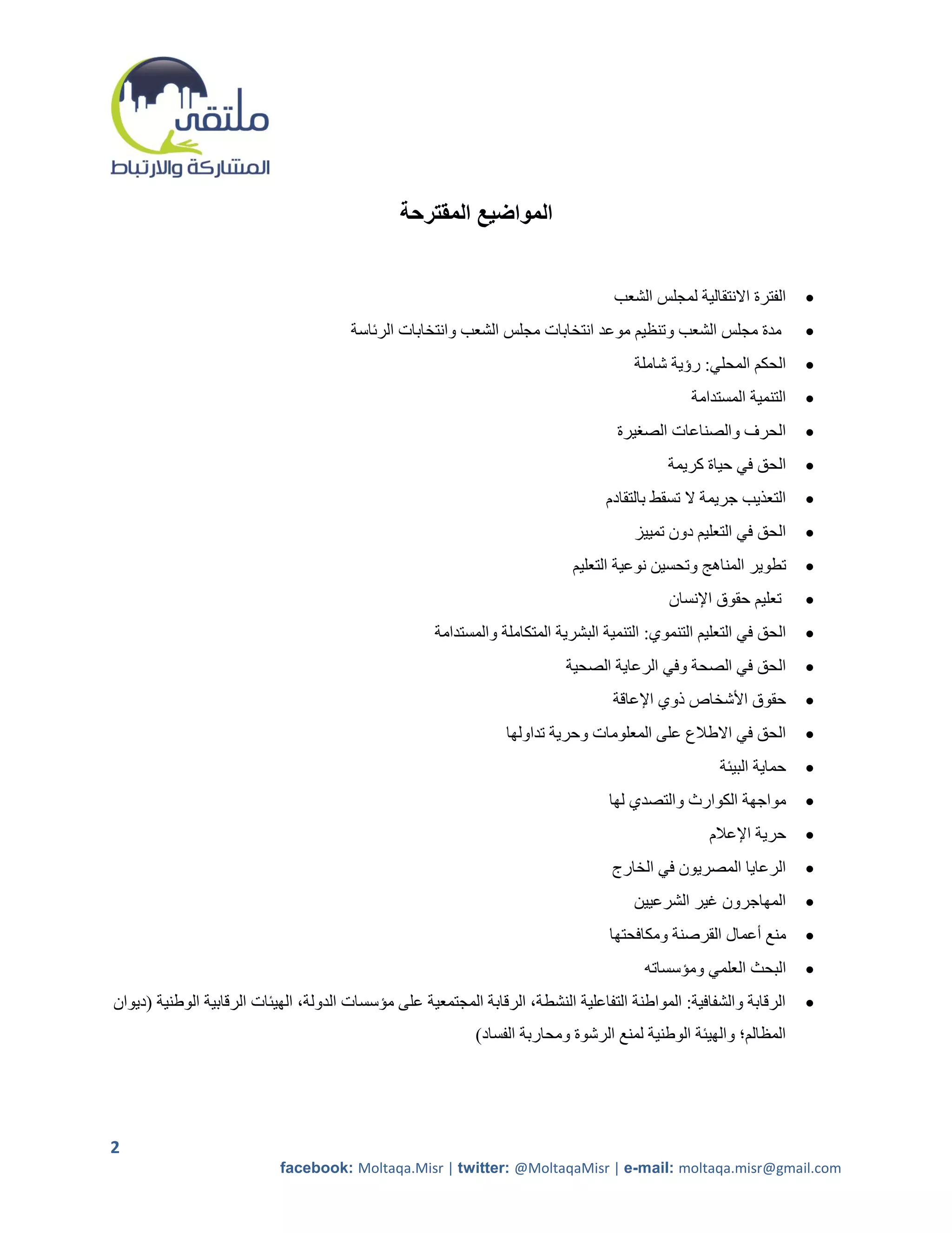 ‫المواضيع المقترحة‬


                                                                                     ‫الفترة االنتقالية لمجلس الشعب‬    ‫‪‬‬
                                        ‫مدة مجلس الشعب وتنظيم موعد انتخابات مجلس الشعب وانتخابات الرئاسة‬              ‫‪‬‬
                                                                                        ‫الحكم المحلي: رؤية شاملة‬      ‫‪‬‬
                                                                                                  ‫التنمية المستدامة‬   ‫‪‬‬
                                                                                     ‫الحرف والصناعات الصريرة‬          ‫‪‬‬
                                                                                              ‫الحق في حياة كريمة‬      ‫‪‬‬
                                                                                   ‫التعذيب جريمة ال تسقط بالتقادم‬     ‫‪‬‬
                                                                                        ‫الحق في التعليم دون تمييز‬     ‫‪‬‬
                                                                             ‫تطوير المناهج وتحسين نوعية التعليم‬       ‫‪‬‬
                                                                                              ‫تعليم حقوق اإلنسان‬      ‫‪‬‬
                                                      ‫الحق في التعليم التنموي: التنمية البشرية المتكاملة والمستدامة‬   ‫‪‬‬
                                                                            ‫الحق في الصحة وفي الرعاية الصحية‬          ‫‪‬‬
                                                                                    ‫حقوق األشخاص ذوي اإلعاقة‬          ‫‪‬‬
                                                                  ‫الحق في االطالع على المعلومات وحرية تداولها‬         ‫‪‬‬
                                                                                                       ‫حماية البيئة‬   ‫‪‬‬
                                                                                    ‫مواجهة الكوارث والتصدي لها‬        ‫‪‬‬
                                                                                                     ‫حرية اإلعالم‬     ‫‪‬‬
                                                                                    ‫الرعايا المصريون في الخارج‬        ‫‪‬‬
                                                                                        ‫المهاجرون غير الشرعيين‬        ‫‪‬‬
                                                                                    ‫منع أعمال القرصنة ومكافحتها‬       ‫‪‬‬
                                                                                          ‫البحث العلمي ومؤسساته‬       ‫‪‬‬
‫الرقابة والشفافية: المواطنة التفاعلية النشطة، الرقابة المجتمعية على مؤسسات الدولة، الهيئات الرقابية الوطنية (ديوان‬    ‫‪‬‬
                                                             ‫المظالم؛ والهيئة الوطنية لمنع الرشوة ومحاربة الفساد)‬




‫2‬
                            ‫‪facebook: Moltaqa.Misr | twitter: @MoltaqaMisr | e-mail: moltaqa.misr@gmail.com‬‬
 