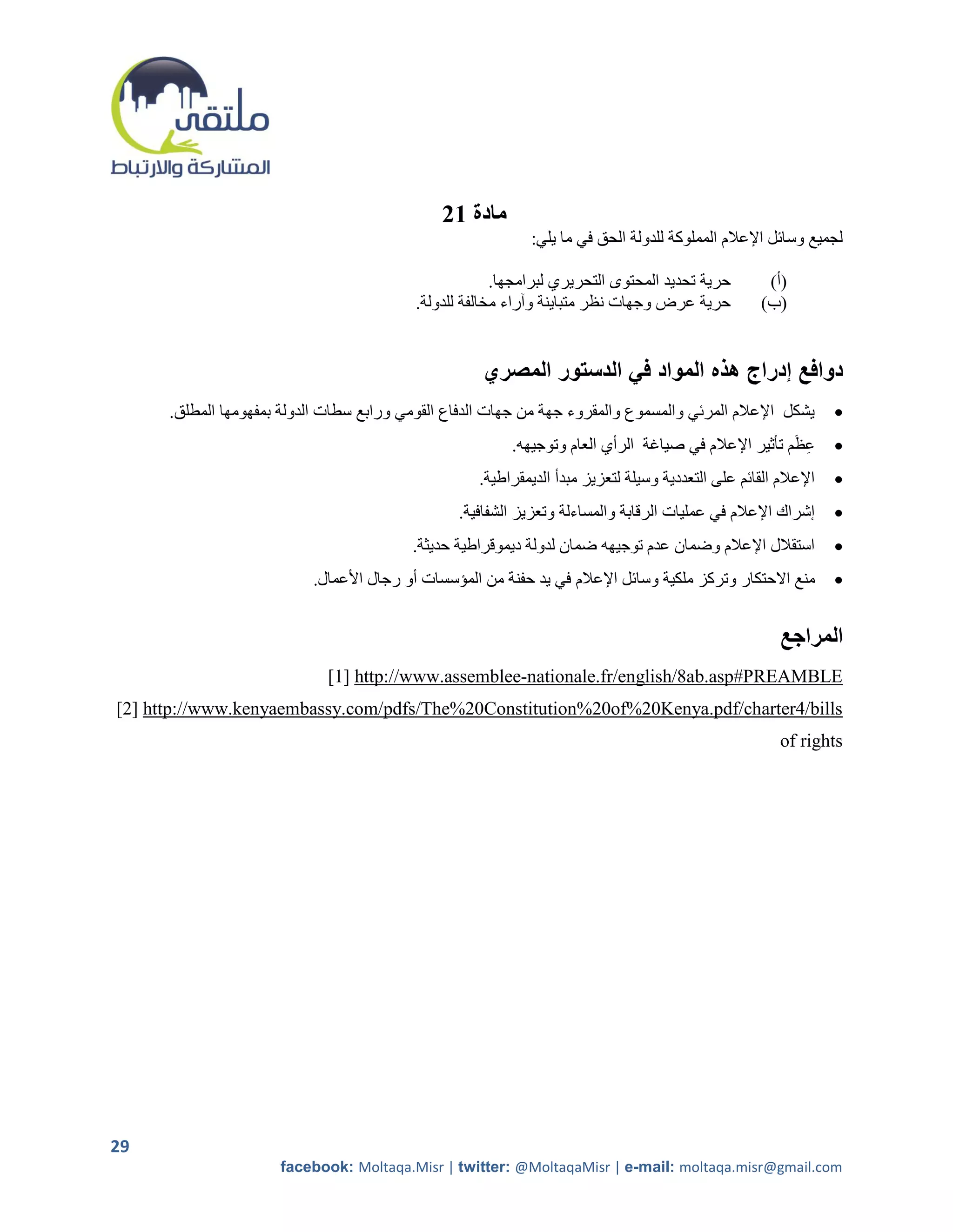 ‫مادة 12‬
                                                             ‫لجميع وسائل اإلعالم المملوكة للدولة الحق في ما يلي:‬

                                                        ‫حرية تحديد المحتوى التحريري لبرامجها.‬         ‫(أ)‬
                                           ‫حرية عرض وجهات نظر متباينة وآراء مخالفة للدولة.‬           ‫(ب)‬


                                                     ‫دوافع إدراج هذه المواد في الدستور المصري‬
      ‫يشكل اإلعالم المرئي والمسموع والمقروء جهة من جهات الدفاع القومي ورابع سطات الدولة بمفهومها المطلق.‬          ‫‪‬‬
                                                          ‫عظَم تأثير اإلعالم في صياغة الرأي العام وتوجيهه.‬
                                                                                                         ‫ِ‬        ‫‪‬‬
                                                     ‫اإلعالم القائم على التعددية وسيلة لتعزيز مبدأ الديمقراطية.‬   ‫‪‬‬
                                                 ‫إشراك اإلعالم في عمليات الرقابة والمساءلة وتعزيز الشفافية.‬       ‫‪‬‬
                                          ‫استقالل اإلعالم وضمان عدم توجيهه ضمان لدولة ديموقراطية حديثة.‬           ‫‪‬‬
                           ‫منع االحتكار وتركز ملكية وسائل اإلعالم في يد حفنة من المؤسسات أو رجال األعمال.‬         ‫‪‬‬


                                                                                                         ‫المراجع‬
                              ‫‪[1] http://www.assemblee-nationale.fr/english/8ab.asp#PREAMBLE‬‬
‫‪[2] http://www.kenyaembassy.com/pdfs/The%20Constitution%20of%20Kenya.pdf/charter4/bills‬‬
                                                                                                         ‫‪of rights‬‬




‫92‬
                      ‫‪facebook: Moltaqa.Misr | twitter: @MoltaqaMisr | e-mail: moltaqa.misr@gmail.com‬‬
 