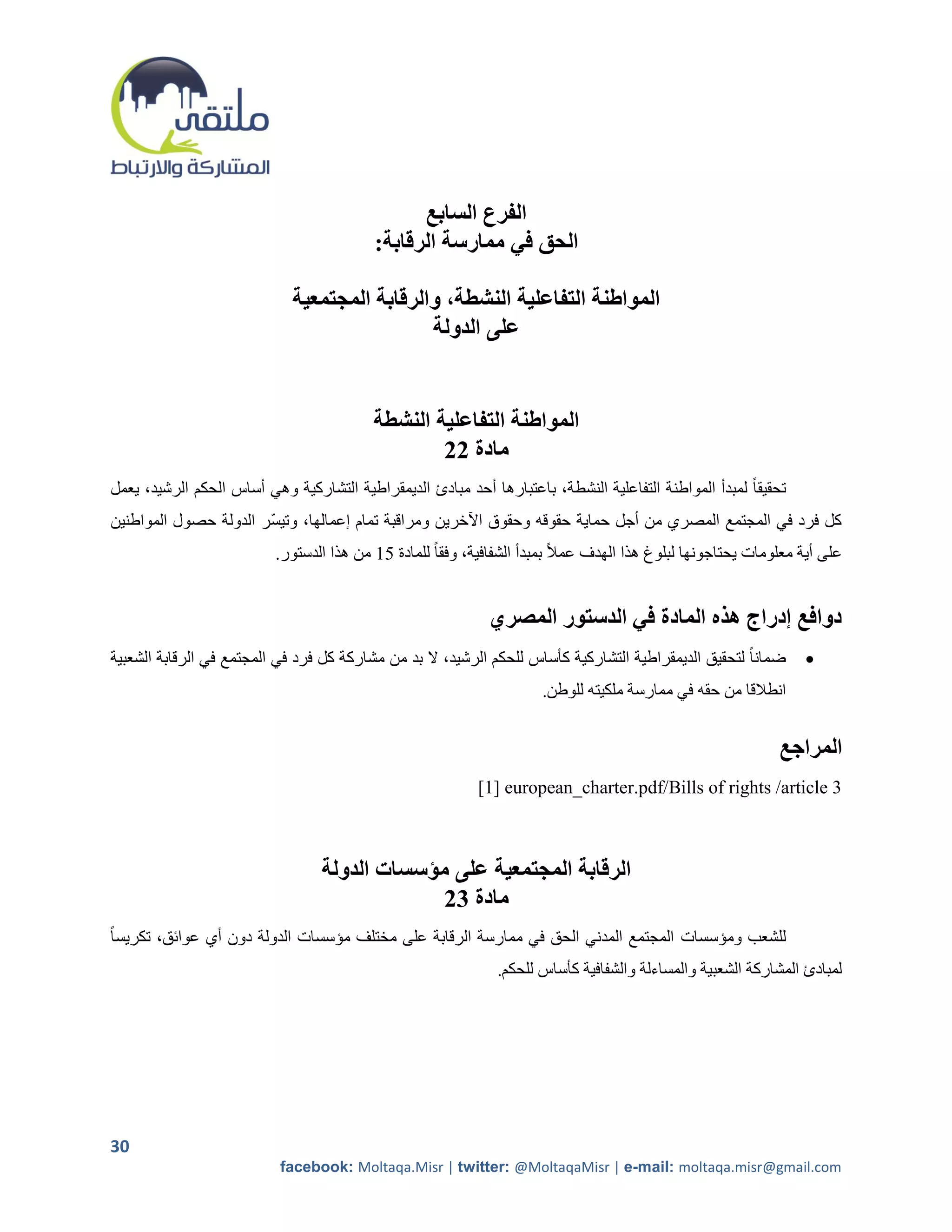 ‫الفرع السابع‬
                                           ‫الحق في ممارسة الرقابة:‬

                             ‫المواطنة التفاعلية النشطة، والرقابة المجتمعية‬
                                              ‫على الدولة‬


                                           ‫المواطنة التفاعلية النشطة‬
                                                   ‫مادة 22‬
‫تحقيقا ً لمبدأ المواطنة التفاعلية النشطة، باعتبارها أحد مبادئ الديمقراطية التشاركية وهي أساس الحكم الرشيد، يعمل‬
‫كل فرد في المجتمع المصري من أجل حماية حقوقه وحقوق اآلخرين ومراقبة تمام إعمالها، وتيسر الدولة حصول المواطنين‬
                           ‫على أية معلومات يحتاجونها لبلوغ هذا الهدف عمالً بمبدأ الشفافية، وفقاً للمادة 22 من هذا الدستور.‬


                                                              ‫دوافع إدراج هذه المادة في الدستور المصري‬
‫ضمانا ً لتحقيق الديمقراطية التشاركية كأساس للحكم الرشيد، ال بد من مشاركة كل فرد في المجتمع في الرقابة الشعبية‬      ‫‪‬‬
                                                                       ‫انطالقا من حقه في ممارسة ملكيته للوطن.‬


                                                                                                               ‫المراجع‬
                                                            ‫3 ‪[1] european_charter.pdf/Bills of rights /article‬‬



                                  ‫الرقابة المجتمعية على مؤسسات الدولة‬
                                               ‫مادة 32‬
‫للشعب ومؤسسات المجتمع المدني الحق في ممارسة الرقابة على مختلف مؤسسات الدولة دون أي عوائق، تكريساً‬
                                                                ‫لمبادئ المشاركة الشعبية والمساءلة والشفافية كأساس للحكم.‬




‫03‬
                           ‫‪facebook: Moltaqa.Misr | twitter: @MoltaqaMisr | e-mail: moltaqa.misr@gmail.com‬‬
 