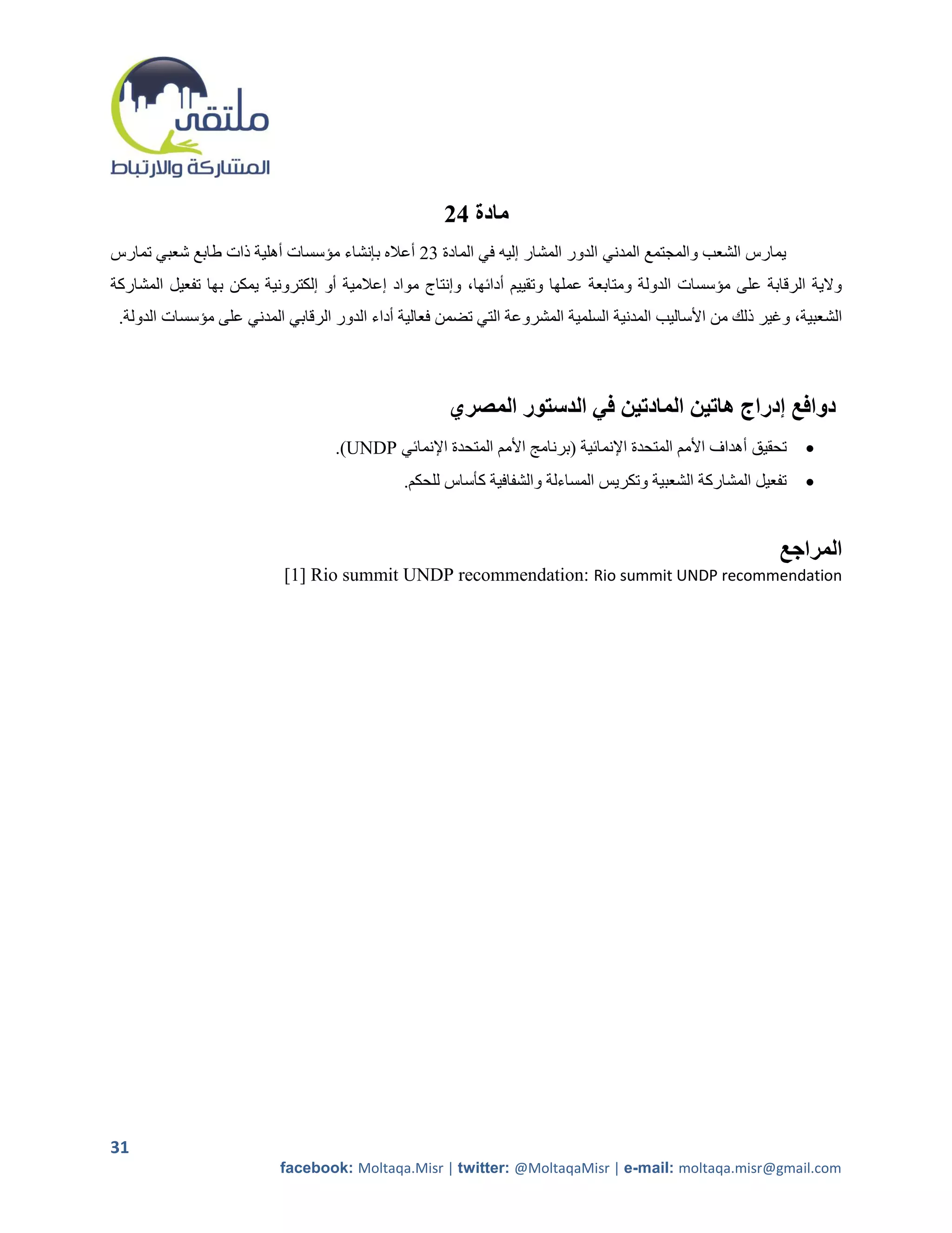 ‫مادة 42‬
‫يمارس الشعب والمجتمع المدني الدور المشار إليه في المادة 05 أعاله بإنشاء مؤسسات أهلية ذات طابع شعبي تمارس‬
‫والية الرقابة على مؤسسات الدولة ومتابعة عملها وتقييم أدائها، وإنتاج مواد إعالمية أو إلكترونية يمكن بها تفعيل المشاركة‬
 ‫الشعبية، وغير ذلك من األساليب المدنية السلمية المشروعة التي تضمن فعالية أداء الدور الرقابي المدني على مؤسسات الدولة.‬



                                                      ‫دوافع إدراج هاتين المادتين في الدستور المصري‬
                                   ‫تحقيق أهداف األمم المتحدة اإلنمائية (برنامج األمم المتحدة اإلنمائي ‪.)UNDP‬‬   ‫‪‬‬
                                              ‫تفعيل المشاركة الشعبية وتكريس المساءلة والشفافية كأساس للحكم.‬    ‫‪‬‬


                                                                                                           ‫المراجع‬
                           ‫‪[1] Rio summit UNDP recommendation: Rio summit UNDP recommendation‬‬




‫13‬
                           ‫‪facebook: Moltaqa.Misr | twitter: @MoltaqaMisr | e-mail: moltaqa.misr@gmail.com‬‬
 