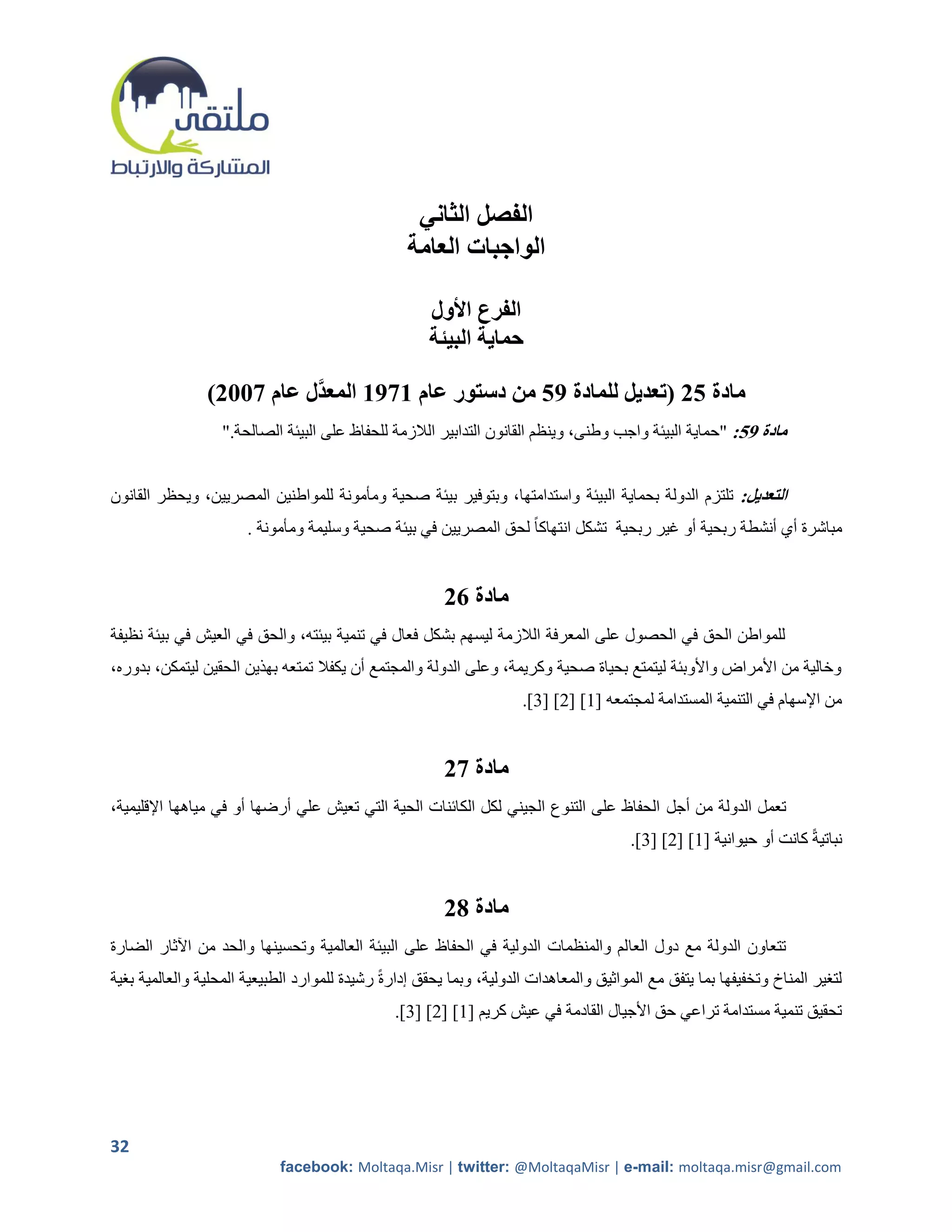 ‫الفصل الثاني‬
                                                  ‫الواجبات العامة‬

                                                      ‫الفرع األول‬
                                                      ‫حماية البيئة‬

                ‫مادة 52 (تعديل للمادة 95 من دستور عام 1791 المعدَّل عام 7112)‬
                   ‫مادة 95: "حماية البيئة واجب وطنى، وينظم القانون التدابير الالزمة للحفاظ على البيئة الصالحة."‬


‫التعديل: تلتزم الدولة بحماية البيئة واستدامتها، وبتوفير بيئة صحية ومأمونة للمواطنين المصريين، ويحظر القانون‬
                       ‫مباشرة أي أنشطة ربحية أو غير ربحية تشكل انتهاكا ً لحق المصريين في بيئة صحية وسليمة ومأمونة .‬


                                                         ‫مادة 62‬
‫للمواطن الحق في الحصول على المعرفة الالزمة ليسهم بشكل فعال في تنمية بيئته، والحق في العيش في بيئة نظيفة‬
‫وخالية من األمراض واألوبئة ليتمتع بحياة صحية وكريمة، وعلى الدولة والمجتمع أن يكفال تمتعه بهذين الحقين ليتمكن، بدوره،‬
                                                                      ‫من اإلسهام في التنمية المستدامة لمجتمعه [2] [5] [0].‬


                                                         ‫مادة 72‬
‫تعمل الدولة من أجل الحفاظ على التنوع الجيني لكل الكائنات الحية التي تعيش علي أرضها أو في مياهها اإلقليمية،‬
                                                                                        ‫نباتيةً كانت أو حيوانية [2] [5] [0].‬


                                                         ‫مادة 82‬
‫تتعاون الدولة مع دول العا لم والمنظمات الدولية في الحفاظ على البيئة العالمية وتحسينها والحد من اآلثار الضارة‬
‫لترير المناخ وتخفيفها بما يتفق مع المواثيق والمعاهدات الدولية، وبما يحقق إدارةً رشيدة للموارد الطبيعية المحلية والعالمية برية‬
                                                ‫تحقيق تنمية مستدامة تراعي حق األجيال القادمة في عيش كريم [2] [5] [0].‬




‫23‬
                             ‫‪facebook: Moltaqa.Misr | twitter: @MoltaqaMisr | e-mail: moltaqa.misr@gmail.com‬‬
 