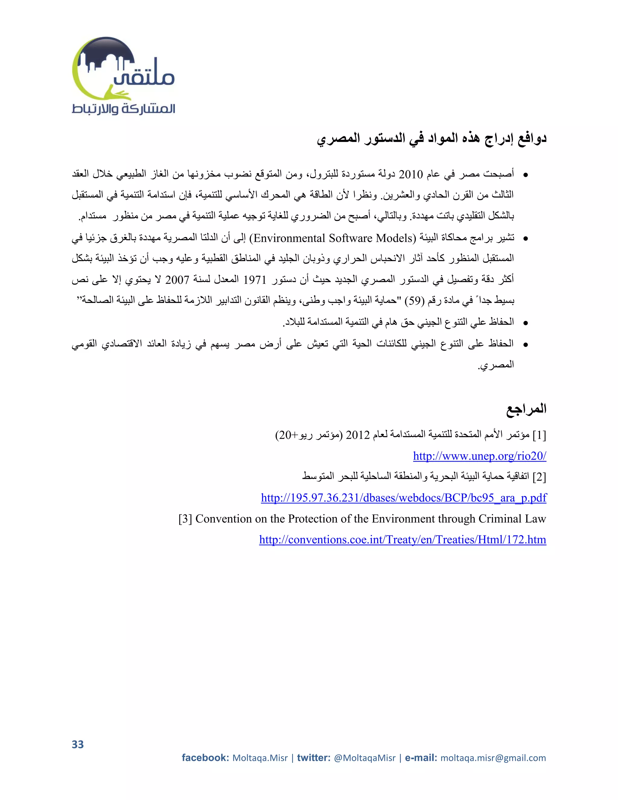 ‫دوافع إدراج هذه المواد في الدستور المصري‬

‫‪ ‬أصبحت مصر في عام 1215 دولة مستوردة للبترول، ومن المتوقع نضوب مخزونها من الراز الطبيعي خالل العقد‬
‫الثالث من القرن الحادي والعشرين. ونظرا ألن الطاقة هي المحرك األساسي للتنمية، فإن استدامة التنمية في المستقبل‬
 ‫بالشكل التقليدي باتت مهددة. وبالتالي، أصبح من الضروري للراية توجيه عملية التنمية في مصر من منظور مستدام.‬
‫‪ ‬تشير برامج محاكاة البيئة (‪ )Environmental Software Models‬إلى أن الدلتا المصرية مهددة بالررق جزئيا في‬
‫المستقبل المنظور كأحد آثار االنحباس الحراري وذوبان الجليد في المناطق القطبية وعليه وجب أن تؤخذ البيئة بشكل‬
‫أكثر دقة وتفصيل في الدستور المصري الجديد حيث أن دستور 2792 المعدل لسنة 7115 ال يحتوي إال على نص‬
 ‫بسيط جدا ً في مادة رقم (92) "حماية البيئة واجب وطنى، وينظم القانون التدابير الالزمة للحفاظ على البيئة الصالحة”‬
                                                    ‫‪ ‬الحفاظ علي التنوع الجيني حق هام في التنمية المستدامة للبالد.‬
‫‪ ‬الحفاظ على التنوع الجيني للكائنات الحية التي تعيش على أرض مصر يسهم في زيادة العائد االقتصادي القومي‬
                                                                                                      ‫المصري.‬


                                                                                                              ‫المراجع‬
                                                  ‫]1[ مؤتمر األمم المتحدة للتنمية المستدامة لعام 5215 (مؤتمر ريو+15)‬
                                                                                     ‫/02‪http://www.unep.org/rio‬‬
                                                         ‫]2[ اتفاقية حماية البيئة البحرية والمنطقة الساحلية للبحر المتوسط‬
                                               ‫‪http://195.97.36.231/dbases/webdocs/BCP/bc95_ara_p.pdf‬‬
                          ‫‪[0] Convention on the Protection of the Environment through Criminal Law‬‬
                                              ‫‪http://conventions.coe.int/Treaty/en/Treaties/Html/172.htm‬‬




‫33‬
                           ‫‪facebook: Moltaqa.Misr | twitter: @MoltaqaMisr | e-mail: moltaqa.misr@gmail.com‬‬
 