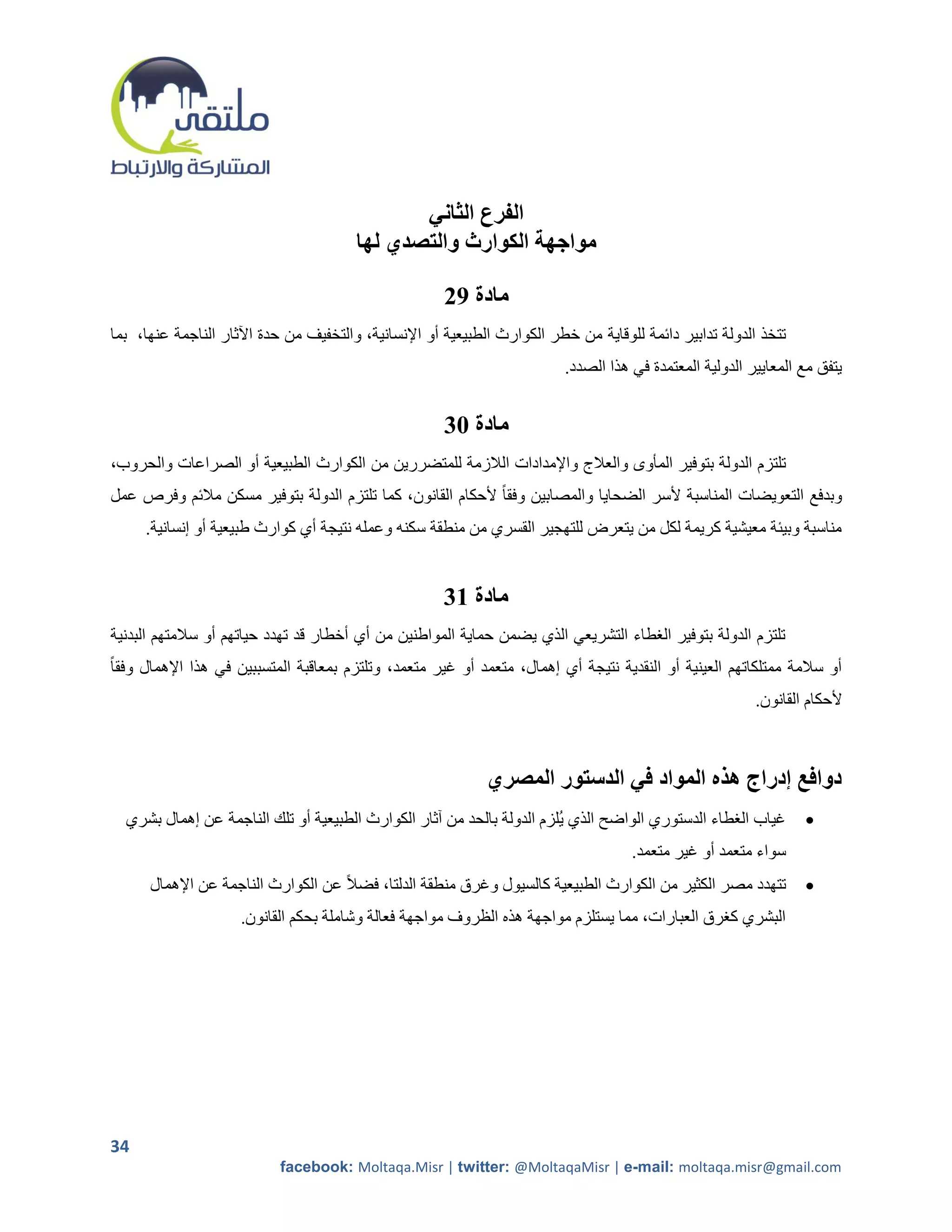 ‫الفرع الثاني‬
                                        ‫مواجهة الكوارث والتصدي لها‬

                                                      ‫مادة 92‬
‫تتخذ الدولة تدابير دائمة للوقاية من خطر الكوارث الطبيعية أو اإلنسانية، والتخفيف من حدة اآلثار الناجمة عنها، بما‬
                                                                          ‫يتفق مع المعايير الدولية المعتمدة في هذا الصدد.‬


                                                      ‫مادة 13‬
‫تلتزم الدولة بتوفير المأوى والعالج واإلمدادات الالزمة للمتضررين من الكوارث الطبيعية أو الصراعات والحروب،‬
‫وبدفع التعويضات المناسبة ألسر الضحايا والمصابين وفقا ً ألحكام القانون، كما تلتزم الدولة بتوفير مسكن مالئم وفرص عمل‬
     ‫مناسبة وبيئة معيشية كريمة لكل من يتعرض للتهجير القسري من منطقة سكنه وعمله نتيجة أي كوارث طبيعية أو إنسانية.‬


                                                      ‫مادة 13‬
‫تلتزم الدولة بتوفير الرطاء التشريعي الذي يضمن حماية المواطنين من أي أخطار قد تهدد حياتهم أو سالمتهم البدنية‬
‫أو سالمة ممتلكاتهم العينية أو النقدية نتيجة أي إهمال، متعمد أو غير متعمد، وتلتزم بمعاقبة المتسببين في هذا اإلهمال وفقاً‬
                                                                                                          ‫ألحكام القانون.‬



                                                             ‫دوافع إدراج هذه المواد في الدستور المصري‬
  ‫غياب الرطاء الدستوري الواضح الذي يلزم الدولة بالحد من آثار الكوارث الطبيعية أو تلك الناجمة عن إهمال بشري‬        ‫‪‬‬
                                                                                     ‫سواء متعمد أو غير متعمد.‬
      ‫تتهدد مصر الكثير من الكوارث الطبيعية كالسيول وغرق منطقة الدلتا، فضالً عن الكوارث الناجمة عن اإلهمال‬         ‫‪‬‬
                     ‫البشري كررق العبارات، مما يستلزم مواجهة هذه الظروف مواجهة فعالة وشاملة بحكم القانون.‬




‫43‬
                           ‫‪facebook: Moltaqa.Misr | twitter: @MoltaqaMisr | e-mail: moltaqa.misr@gmail.com‬‬
 