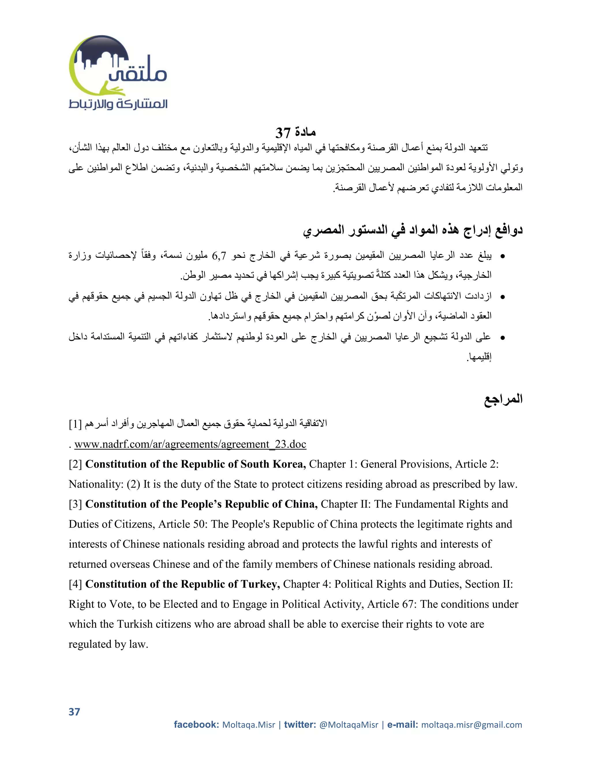 37 ‫مادة‬
،‫تتعهد الدولة بمنع أعمال القرصنة ومكافحتها في المياه اإلقليمية والدولية وبالتعاون مع مختلف دول العالم بهذا الشأن‬
‫وتولي األول وية لعودة المواطنين المصريين المحتجزين بما يضمن سالمتهم الشخصية والبدنية، وتضمن اطالع المواطنين على‬
                                                                       .‫المعلومات الالزمة لتفادي تعرضهم ألعمال القرصنة‬


                                                              ‫دوافع إدراج هذه المواد في الدستور المصري‬
‫ يبلغ عدد الرعايا المصريين المقيمين بصورة شرعية في الخارج نحو 7,1 مليون نسمة، وفقاً إلحصائيات وزارة‬
                             .‫الخارجية، ويشكل هذا العدد كتلةً تصويتية كبيرة يجب إشراكها في تحديد مصير الوطن‬
‫ ازدادت االنتهاكات المرتكبة بحق المصريين المقيمين في الخارج في ظل تهاون الدولة الجسيم في جميع حقوقهم في‬
                                                                              َ
                                     .‫العقود الماضية، وآن األوان لصوْ ن كرامتهم واحترام جميع حقوقهم واستردادها‬
‫ على الدولة تشجيع الرعايا المصريين في الخارج على العودة لوطنهم الستثمار كفاءاتهم في التنمية المستدامة داخل‬
                                                                                                          .‫إقليمها‬


                                                                                                               ‫المراجع‬
[1] ‫االتفاقية الدولية لحماية حقوق جميع العمال المهاجرين وأفراد أسرهم‬
. www.nadrf.com/ar/agreements/agreement_23.doc
[2] Constitution of the Republic of South Korea, Chapter 1: General Provisions, Article 2:
Nationality: (2) It is the duty of the State to protect citizens residing abroad as prescribed by law.
[3] Constitution of the People’s Republic of China, Chapter II: The Fundamental Rights and
Duties of Citizens, Article 50: The People's Republic of China protects the legitimate rights and
interests of Chinese nationals residing abroad and protects the lawful rights and interests of
returned overseas Chinese and of the family members of Chinese nationals residing abroad.
[4] Constitution of the Republic of Turkey, Chapter 4: Political Rights and Duties, Section II:
Right to Vote, to be Elected and to Engage in Political Activity, Article 67: The conditions under
which the Turkish citizens who are abroad shall be able to exercise their rights to vote are
regulated by law.




37
                            facebook: Moltaqa.Misr | twitter: @MoltaqaMisr | e-mail: moltaqa.misr@gmail.com
 