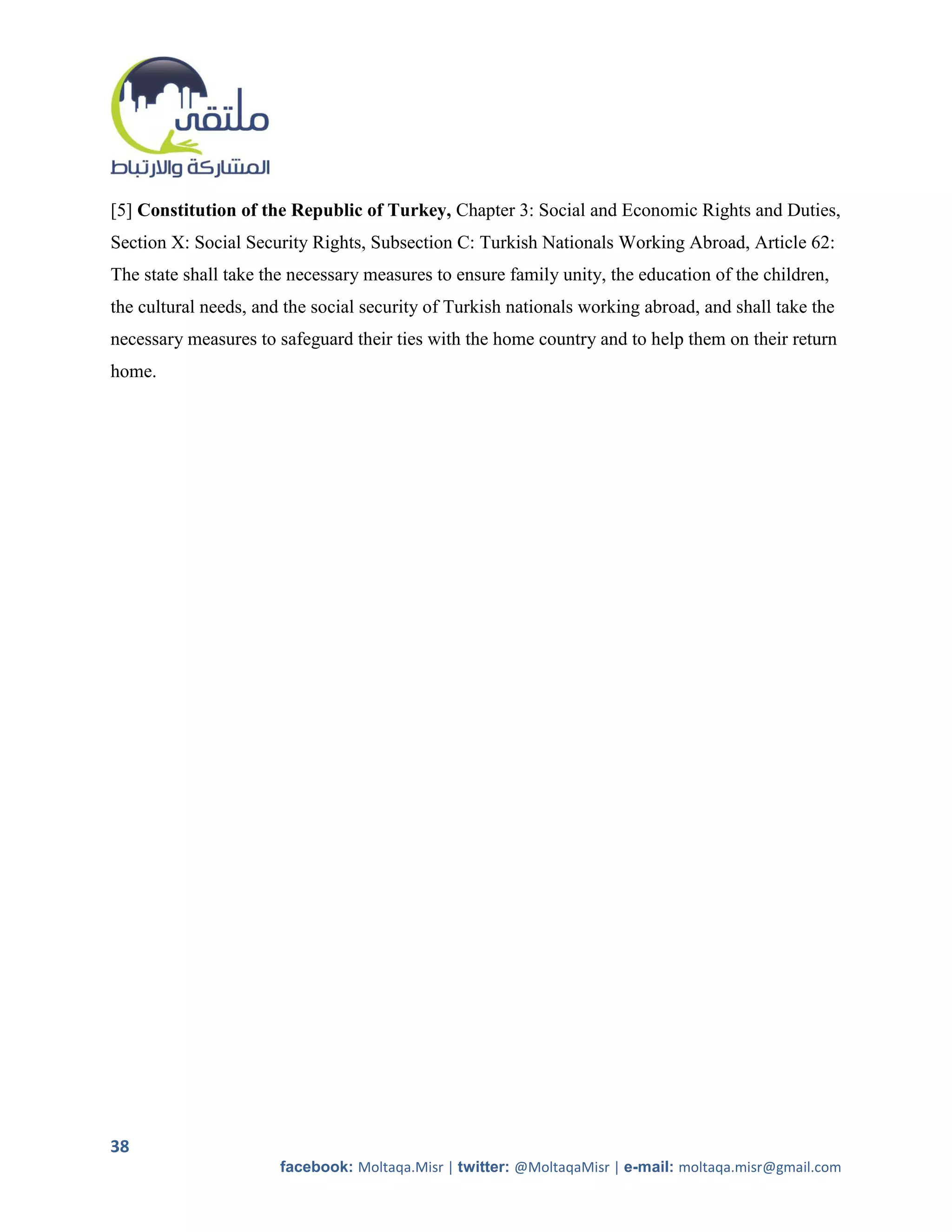 [5] Constitution of the Republic of Turkey, Chapter 3: Social and Economic Rights and Duties,
Section X: Social Security Rights, Subsection C: Turkish Nationals Working Abroad, Article 62:
The state shall take the necessary measures to ensure family unity, the education of the children,
the cultural needs, and the social security of Turkish nationals working abroad, and shall take the
necessary measures to safeguard their ties with the home country and to help them on their return
home.




38
                       facebook: Moltaqa.Misr | twitter: @MoltaqaMisr | e-mail: moltaqa.misr@gmail.com
 