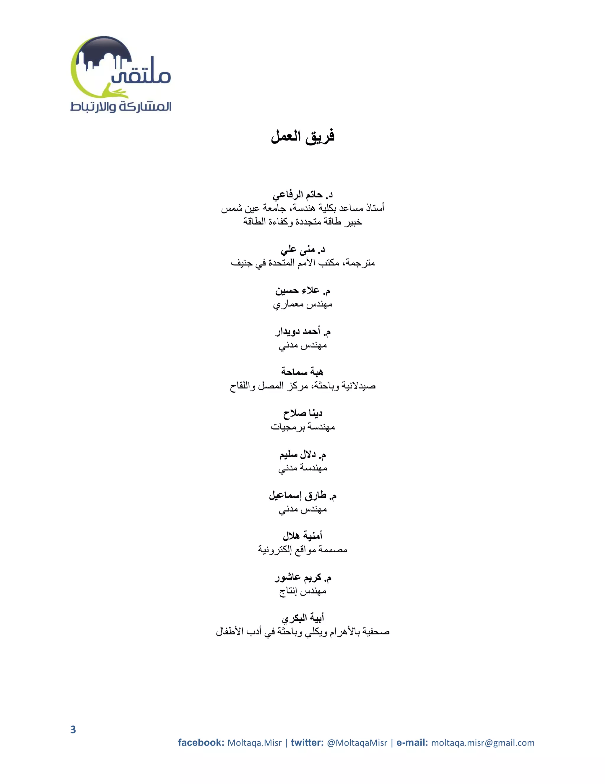 ‫فريق العمل‬


                         ‫د. حاتم الرفاعي‬
             ‫أستاذ مساعد بكلية هندسة، جامعة عين شمس‬
                 ‫خبير طاقة متجددة وكفاءة الطاقة‬

                          ‫د. منى علي‬
               ‫مترجمة، مكتب األمم المتحدة في جنيف‬

                         ‫م. عالء حسين‬
                         ‫مهندس معماري‬

                          ‫م. أحمد دويدار‬
                           ‫مهندس مدني‬

                           ‫هبة سماحة‬
               ‫صيدالنية وباحثة، مركز المصل واللقاح‬

                           ‫دينا صالح‬
                         ‫مهندسة برمجيات‬

                           ‫م. دالل سليم‬
                           ‫مهندسة مدني‬

                        ‫م. طارق إسماعيل‬
                          ‫مهندس مدني‬

                            ‫أمنية هالل‬
                      ‫مصممة مواقع إلكترونية‬

                          ‫م. كريم عاشور‬
                           ‫مهندس إنتاج‬

                            ‫أبية البكري‬
            ‫صحفية باألهرام ويكلي وباحثة في أدب األطفال‬




‫3‬
    ‫‪facebook: Moltaqa.Misr | twitter: @MoltaqaMisr | e-mail: moltaqa.misr@gmail.com‬‬
 