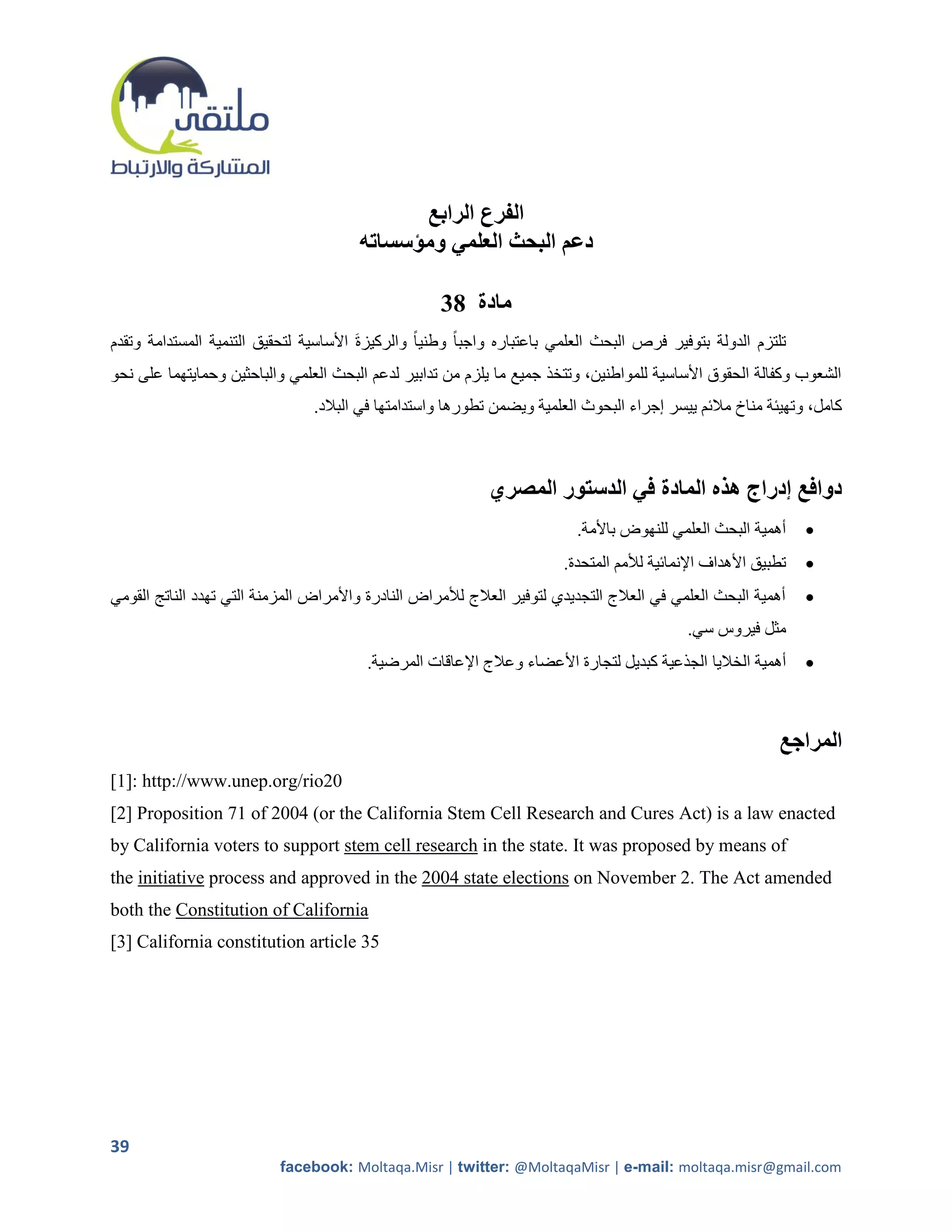 ‫الفرع الرابع‬
                                        ‫دعم البحث العلمي ومؤسساته‬

                                                     ‫مادة 83‬
‫تلتزم الدولة بتوفير فرص البحث العلمي باعتباره واجبا ً وطنياً والركيزةَ األساسية لتحقيق التنمية المستدامة وتقدم‬
‫الشعوب وكفالة الحقوق األساسية للمواطنين، وتتخذ جميع ما يلزم من تدابير لدعم البحث العلمي والباحثين وحمايتهما على نحو‬
                                 ‫كامل، وتهيئة مناخ مالئم ييسر إجراء البحوث العلمية ويضمن تطورها واستدامتها في البالد.‬



                                                             ‫دوافع إدراج هذه المادة في الدستور المصري‬
                                                                           ‫أهمية البحث العلمي للنهوض باألمة.‬      ‫‪‬‬
                                                                         ‫تطبيق األهداف اإلنمائية لألمم المتحدة.‬   ‫‪‬‬
‫أهمية البحث العلمي في العالج التجديدي لتوفير العالج لألمراض النادرة واألمراض المزمنة التي تهدد الناتج القومي‬      ‫‪‬‬
                                                                                              ‫مثل فيروس سي.‬
                                         ‫أهمية الخاليا الجذعية كبديل لتجارة األعضاء وعالج اإلعاقات المرضية.‬       ‫‪‬‬



                                                                                                             ‫المراجع‬
‫02‪[1]: http://www.unep.org/rio‬‬
‫‪[2] Proposition 71 of 2004 (or the California Stem Cell Research and Cures Act) is a law enacted‬‬
‫‪by California voters to support stem cell research in the state. It was proposed by means of‬‬
‫‪the initiative process and approved in the 2004 state elections on November 2. The Act amended‬‬
‫‪both the Constitution of California‬‬
‫53 ‪[3] California constitution article‬‬




‫93‬
                           ‫‪facebook: Moltaqa.Misr | twitter: @MoltaqaMisr | e-mail: moltaqa.misr@gmail.com‬‬
 