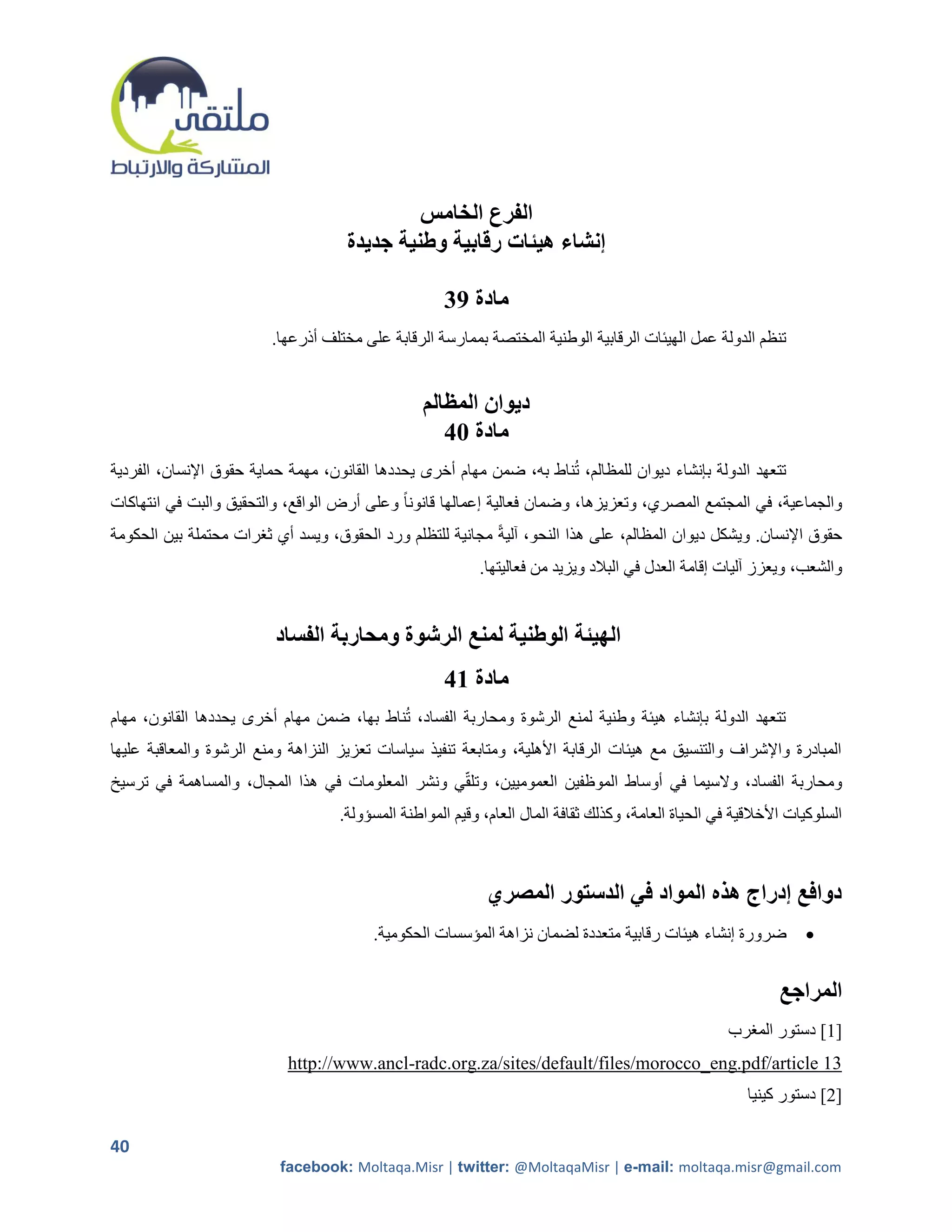 ‫الفرع الخامس‬
                                     ‫إنشاء هيئات رقابية وطنية جديدة‬

                                                     ‫مادة 93‬
                         ‫تنظم الدولة عمل الهيئات الرقابية الوطنية المختصة بممارسة الرقابة على مختلف أذرعها.‬


                                                  ‫ديوان المظالم‬
                                                     ‫مادة 14‬
‫تتعهد الدولة بإنشاء ديوان للمظالم، تناط به، ضمن مهام أخرى يحددها القانون، مهمة حماية حقوق اإلنسان، الفردية‬
‫والجماعية، في المجتمع المصري، وتعزيزها، وضمان فعالية إعمالها قانوناً وعلى أرض الواقع، والتحقيق والبت في انتهاكات‬
‫حقوق اإلنسان. ويشكل ديوان المظالم، على هذا النحو، آليةً مجانية للتظلم ورد الحقوق، ويسد أي ثررات محتملة بين الحكومة‬
                                                           ‫والشعب، ويعزز آليات إقامة العدل في البالد ويزيد من فعاليتها.‬


                         ‫الهيئة الوطنية لمنع الرشوة ومحاربة الفساد‬
                                                     ‫مادة 14‬
‫تتعهد الدولة بإنشاء هيئة وطنية لمنع الرشوة ومحاربة الفساد، تناط بها، ضمن مهام أخرى يحددها القانون، مهام‬
‫المبادرة واإلشراف والتنسيق مع هيئات الرقابة األهلية، ومتابعة تنفيذ سياسات تعزيز النزاهة ومنع الرشوة والمعاقبة عليها‬
‫ومحاربة الفساد، والسيما في أوساط الموظفين العموميين، وتلقي ونشر المعلومات في هذا المجال، والمساهمة في ترسيخ‬
                                    ‫السلوكيات األخالقية في الحياة العامة، وكذلك ثقافة المال العام، وقيم المواطنة المسؤولة.‬



                                                             ‫دوافع إدراج هذه المواد في الدستور المصري‬
                                         ‫ضرورة إنشاء هيئات رقابية متعددة لضمان نزاهة المؤسسات الحكومية.‬            ‫‪‬‬


                                                                                                               ‫المراجع‬
                                                                                                      ‫]1[ دستور المررب‬
                           ‫31 ‪http://www.ancl-radc.org.za/sites/default/files/morocco_eng.pdf/article‬‬
                                                                                                         ‫]2[ دستور كينيا‬

‫04‬
                          ‫‪facebook: Moltaqa.Misr | twitter: @MoltaqaMisr | e-mail: moltaqa.misr@gmail.com‬‬
 