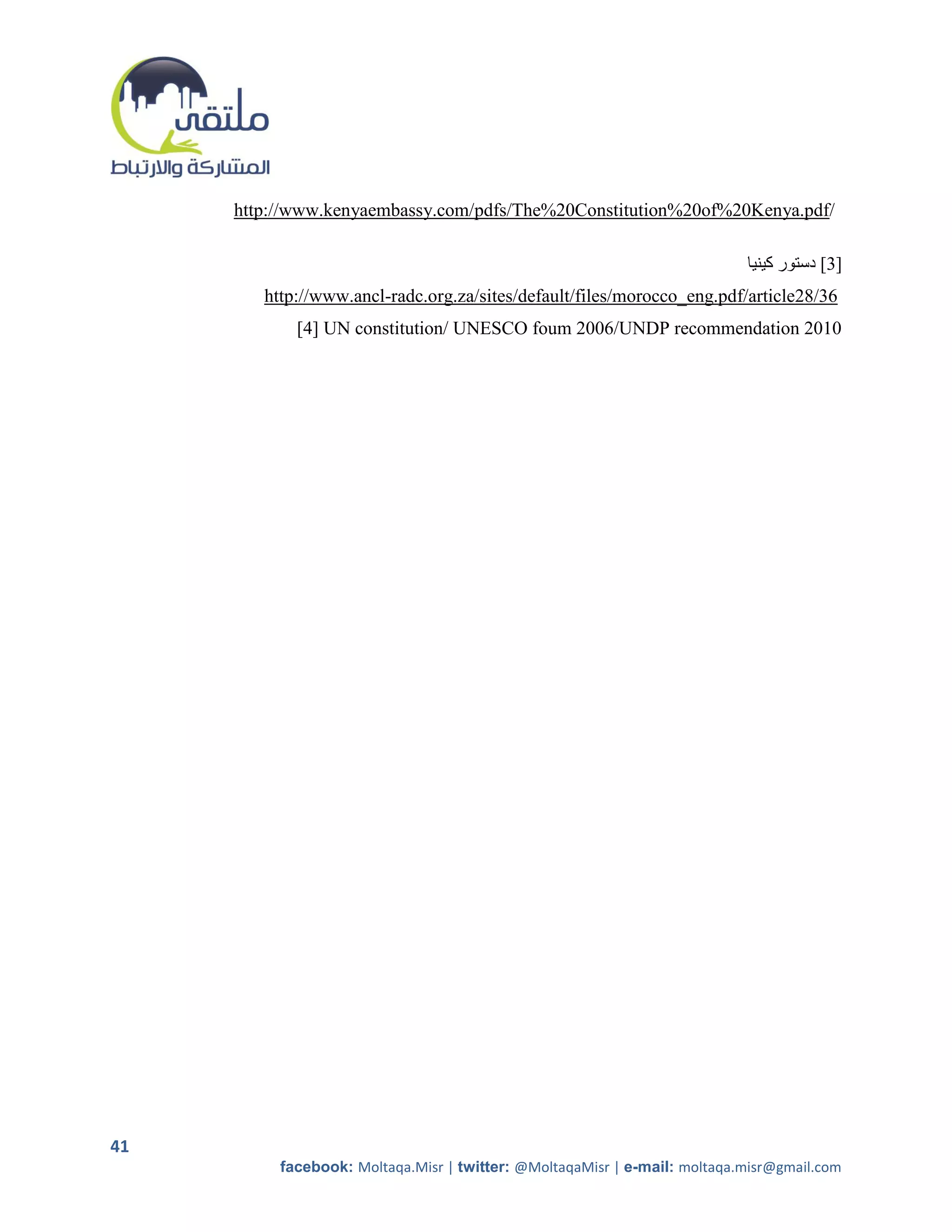 http://www.kenyaembassy.com/pdfs/The%20Constitution%20of%20Kenya.pdf/

                                                                           ‫]3[ دستور كينيا‬
        http://www.ancl-radc.org.za/sites/default/files/morocco_eng.pdf/article28/36
            [4] UN constitution/ UNESCO foum 2006/UNDP recommendation 2010




41
          facebook: Moltaqa.Misr | twitter: @MoltaqaMisr | e-mail: moltaqa.misr@gmail.com
 