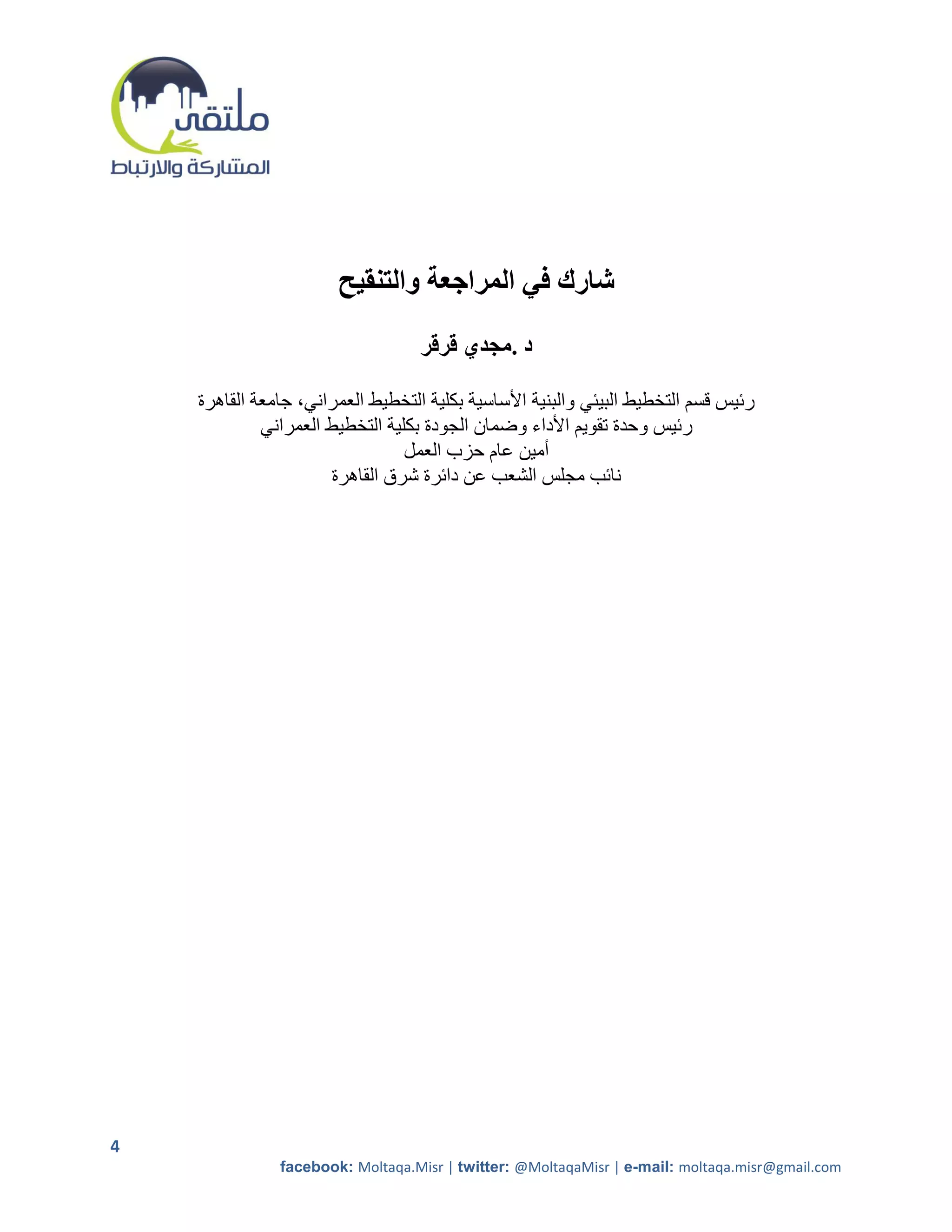 ‫شارك في المراجعة والتنقيح‬
                                   ‫د .مجدي قرقر‬

    ‫رئيس قسم التخطيط البيئي والبنية األساسية بكلية التخطيط العمراني، جامعة القاهرة‬
             ‫رئيس وحدة تقويم األداء وضمان الجودة بكلية التخطيط العمراني‬
                                 ‫أمين عام حزب العمل‬
                      ‫نائب مجلس الشعب عن دائرة شرق القاهرة‬




‫4‬
               ‫‪facebook: Moltaqa.Misr | twitter: @MoltaqaMisr | e-mail: moltaqa.misr@gmail.com‬‬
 