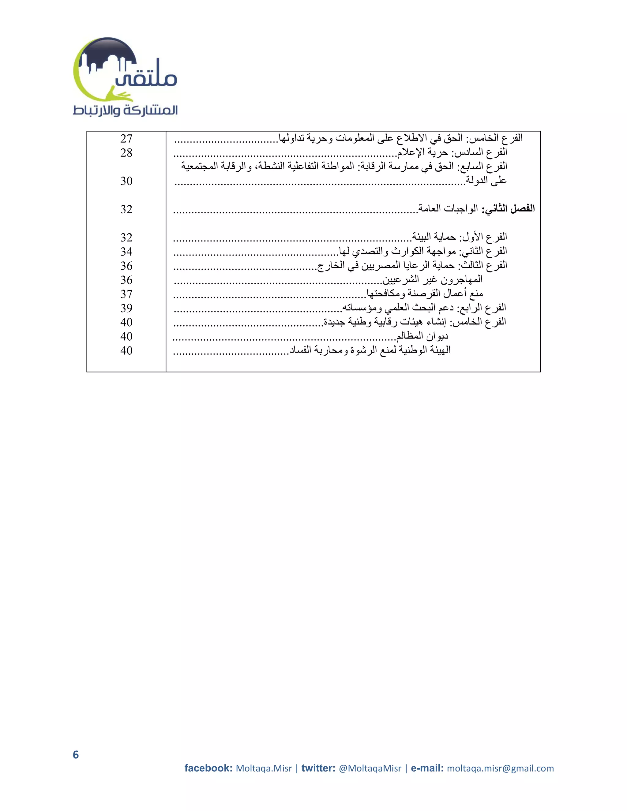 ‫75‬   ‫الفرع الخامس: الحق في االطالع على المعلومات وحرية تداولها..................................‬
    ‫85‬   ‫الفرع السادس: حرية اإلعالم.........................................................................‬
            ‫الفرع السابع: الحق في ممارسة الرقابة: المواطنة التفاعلية النشطة، والرقابة المجتمعية‬
    ‫10‬   ‫على الدولة...............................................................................................‬

    ‫50‬   ‫الفصل الثاني: الواجبات العامة................................................................................‬

    ‫50‬   ‫الفرع األول: حماية البيئة..............................................................................‬
    ‫40‬   ‫الفرع الثاني: مواجهة الكوارث والتصدي لها......................................................‬
    ‫10‬   ‫الفرع الثالث: حماية الرعايا المصريين في الخارج...............................................‬
    ‫10‬   ‫المهاجرون غير الشرعيين....................................................................‬
    ‫70‬   ‫منع أعمال القرصنة ومكافحتها...............................................................‬
    ‫90‬   ‫الفرع الرابع: دعم البحث العلمي ومؤسساته.......................................................‬
    ‫14‬   ‫الفرع الخامس: إنشاء هيئات رقابية وطنية جديدة.................................................‬
    ‫14‬   ‫ديوان المظالم.........................................................................‬
    ‫14‬   ‫الهيئة الوطنية لمنع الرشوة ومحاربة الفساد......................................‬




‫6‬
            ‫‪facebook: Moltaqa.Misr | twitter: @MoltaqaMisr | e-mail: moltaqa.misr@gmail.com‬‬
 