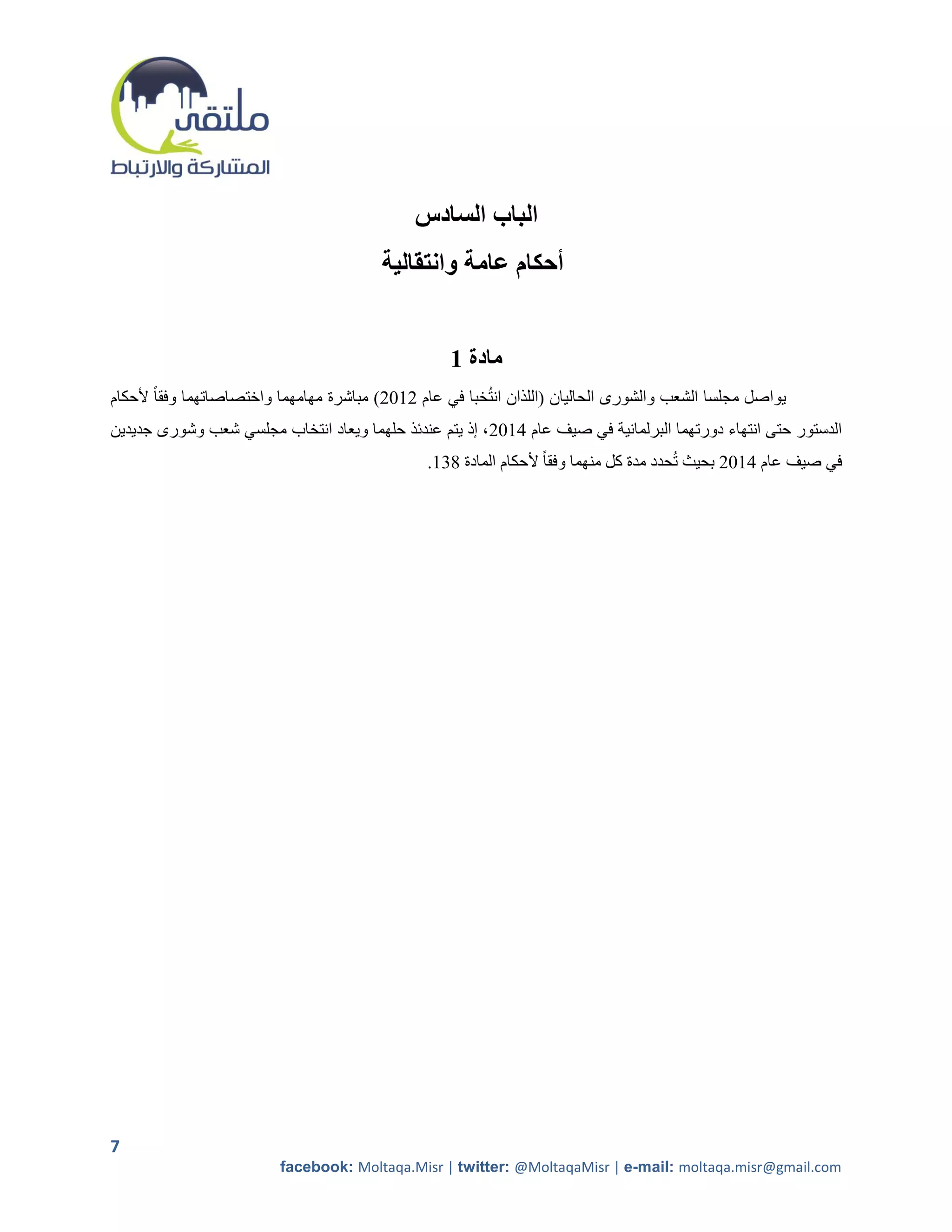 ‫الباب السادس‬
                                         ‫أحكام عامة وانتقالية‬


                                                    ‫مادة 1‬
‫يواصل مجلسا الشعب والشورى الحاليان (اللذان انتخبا في عام 5215) مباشرة مهامهما واختصاصاتهما وفقا ً ألحكام‬
‫الدستور حتى انتهاء دورتهما البرلمانية في صيف عام 4215، إذ يتم عندئذ حلهما ويعاد انتخاب مجلسي شعب وشورى جديدين‬
                                                ‫في صيف عام 4215 بحيث تحدد مدة كل منهما وفقا ً ألحكام المادة 802.‬




‫7‬
                          ‫‪facebook: Moltaqa.Misr | twitter: @MoltaqaMisr | e-mail: moltaqa.misr@gmail.com‬‬
 