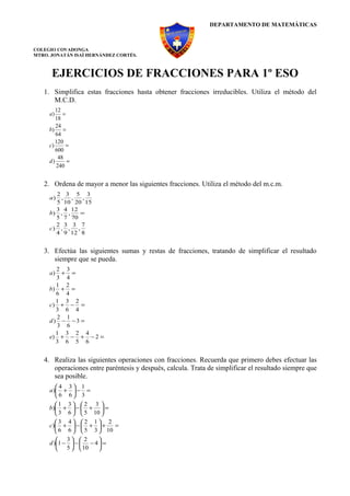 DEPARTAMENTO DE MATEMÁTICAS



COLEGIO COVADONGA
MTRO. JONATÁN ISAÍ HERNÁNDEZ CORTÉS.



      EJERCICIOS DE FRACCIONES PARA 1º ESO
   1. Simplifica estas fracciones hasta obtener fracciones irreducibles. Utiliza el método del
      M.C.D.
        12
     a)    =
        18
        24
     b)    =
        64
        120
     c)     =
        600
         48
     d)      =
        240


   2. Ordena de mayor a menor las siguientes fracciones. Utiliza el método del m.c.m.
       2 3 5 3
     a) , ,    ,
       5 10 20 15
       3 4 12
     b) , ,   =
       5 7 70
       2 3 3 7
     c) , , ,
       4 9 12 8


   3. Efectúa las siguientes sumas y restas de fracciones, tratando de simplificar el resultado
      siempre que se pueda.
       2 3
     a) + =
       3 4
       1 2
     b) + =
       6 4
       1 3 2
     c) + − =
       3 6 4
       2 1
     d) − −3 =
       3 6
       1 3 2 4
     e) + − + − 2 =
       3 6 5 6


   4. Realiza las siguientes operaciones con fracciones. Recuerda que primero debes efectuar las
      operaciones entre paréntesis y después, calcula. Trata de simplificar el resultado siempre que
      sea posible.
        4 3 1
     a ) +  − =
        6 6 3
        1 3  2 3 
     b) +  −  +  =
         3 6   5 10 
        3 4 2 1 2
     c) +  −  +  +     =
         6 6   5 3  10
         3  2       
     d )1 −  −  − 4  =
           5   10   
 