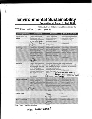 .Environmental Sustainability
                                                           Evaluation of Paper 1: Fall 2012
                                                      William Sullivan, Bridgette Moen, Shimon .Zimbovsky
    Name:   ~~C.... ~vSf! ~.."'Z.~                                   ~'So~
    1 Gr.aaing lrlteria ·                                                       '          eroficlent                   B'     Weak or not at an
    Introduction and ·.'·     Cl~arly~iticulat~d          Thesis statement                                                   P~~ily de~eloped.th~sis;
                      '.      thesis; clear and,· • ;,,. son:ewhat d~ar;                                                 .orientation to paper
                              compelling orientation· •. )orientati'on t()' .                                             weak or lacking.     ·
                              to· ·..   i.~~~~/ ~.··~......·. ·. .·.·.·."··..·..a·.rg~m."·.·.e··•. n..t.~t·a·. ~:d: .
                                                  ..·.·.:
                                                      ·~tS,.,..,,                     ···"·•··.·. ··:···:•'
                                                       ·. '···''        ) ,· (3-2 ~bints) .




                           .: .) Clearly describes.hbw 1~oluti~~s identified~;~ Weakor missing•···.
                              . readers can play a role in not all appropriate for solutions; lack of detail;
                             ' . addressing at le~st one I! the challenge hand; solutions are unfeasible,  at
                                . ofthe chalh~nges;;,      ••·•; missing some' details       ·
                                  prg~ides thre~ sp:<:ific~ ; ;:. about, concr~te, feasible (f·Opoints) ..... 
                                  concrete, f,easiblesteps><•; steps that mtght be. . < ;            •., . .
                                · thaf~ight betaken.,· ·· · · ~aken.' !"       ...•.• ~. t~ ~ S(qt:"• '(j.) .
                                                 ·              /...       ;::, •• • <                    <L~ ,tt» ~ s~c.,~<l·~'~"~~
                                                                           ~2 pomts).. . C..W..                                  .   · ·· : ..... .




    Total Points Possible: 20 points

                                            lA.~· ~'?'E.t. ~
 