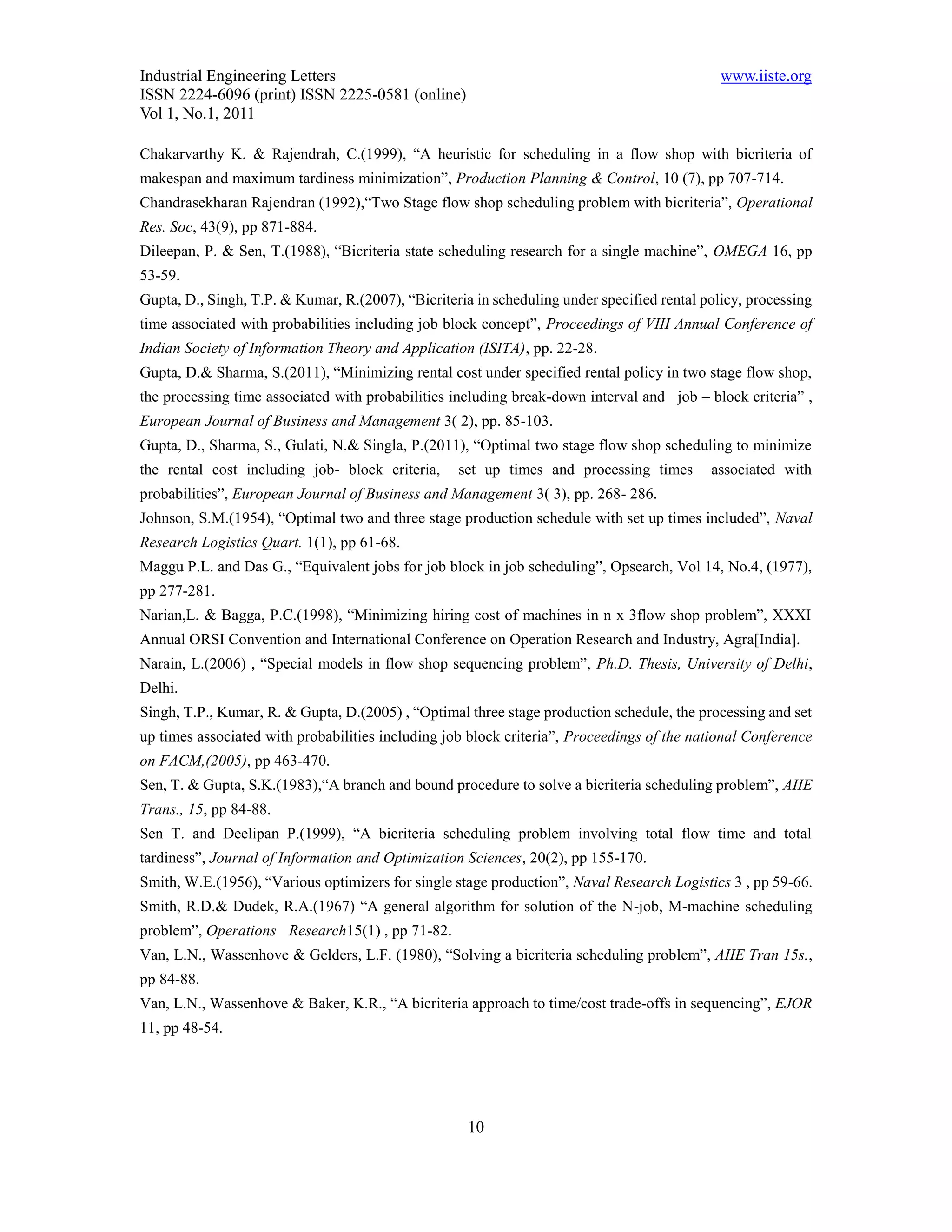 Industrial Engineering Letters                                                                www.iiste.org
ISSN 2224-6096 (print) ISSN 2225-0581 (online)
Vol 1, No.1, 2011

Chakarvarthy K. & Rajendrah, C.(1999), “A heuristic for scheduling in a flow shop with bicriteria of
makespan and maximum tardiness minimization”, Production Planning & Control, 10 (7), pp 707-714.
Chandrasekharan Rajendran (1992),“Two Stage flow shop scheduling problem with bicriteria”, Operational
Res. Soc, 43(9), pp 871-884.
Dileepan, P. & Sen, T.(1988), “Bicriteria state scheduling research for a single machine”, OMEGA 16, pp
53-59.
Gupta, D., Singh, T.P. & Kumar, R.(2007), “Bicriteria in scheduling under specified rental policy, processing
time associated with probabilities including job block concept”, Proceedings of VIII Annual Conference of
Indian Society of Information Theory and Application (ISITA), pp. 22-28.
Gupta, D.& Sharma, S.(2011), “Minimizing rental cost under specified rental policy in two stage flow shop,
the processing time associated with probabilities including break-down interval and job – block criteria” ,
European Journal of Business and Management 3( 2), pp. 85-103.
Gupta, D., Sharma, S., Gulati, N.& Singla, P.(2011), “Optimal two stage flow shop scheduling to minimize
the rental cost including job- block criteria,     set up times and processing times        associated with
probabilities”, European Journal of Business and Management 3( 3), pp. 268- 286.
Johnson, S.M.(1954), “Optimal two and three stage production schedule with set up times included”, Naval
Research Logistics Quart. 1(1), pp 61-68.
Maggu P.L. and Das G., “Equivalent jobs for job block in job scheduling”, Opsearch, Vol 14, No.4, (1977),
pp 277-281.
Narian,L. & Bagga, P.C.(1998), “Minimizing hiring cost of machines in n x 3flow shop problem”, XXXI
Annual ORSI Convention and International Conference on Operation Research and Industry, Agra[India].
Narain, L.(2006) , “Special models in flow shop sequencing problem”, Ph.D. Thesis, University of Delhi,
Delhi.
Singh, T.P., Kumar, R. & Gupta, D.(2005) , “Optimal three stage production schedule, the processing and set
up times associated with probabilities including job block criteria”, Proceedings of the national Conference
on FACM,(2005), pp 463-470.
Sen, T. & Gupta, S.K.(1983),“A branch and bound procedure to solve a bicriteria scheduling problem”, AIIE
Trans., 15, pp 84-88.
Sen T. and Deelipan P.(1999), “A bicriteria scheduling problem involving total flow time and total
tardiness”, Journal of Information and Optimization Sciences, 20(2), pp 155-170.
Smith, W.E.(1956), “Various optimizers for single stage production”, Naval Research Logistics 3 , pp 59-66.
Smith, R.D.& Dudek, R.A.(1967) “A general algorithm for solution of the N-job, M-machine scheduling
problem”, Operations Research15(1) , pp 71-82.
Van, L.N., Wassenhove & Gelders, L.F. (1980), “Solving a bicriteria scheduling problem”, AIIE Tran 15s.,
pp 84-88.
Van, L.N., Wassenhove & Baker, K.R., “A bicriteria approach to time/cost trade-offs in sequencing”, EJOR
11, pp 48-54.




                                                     10
 