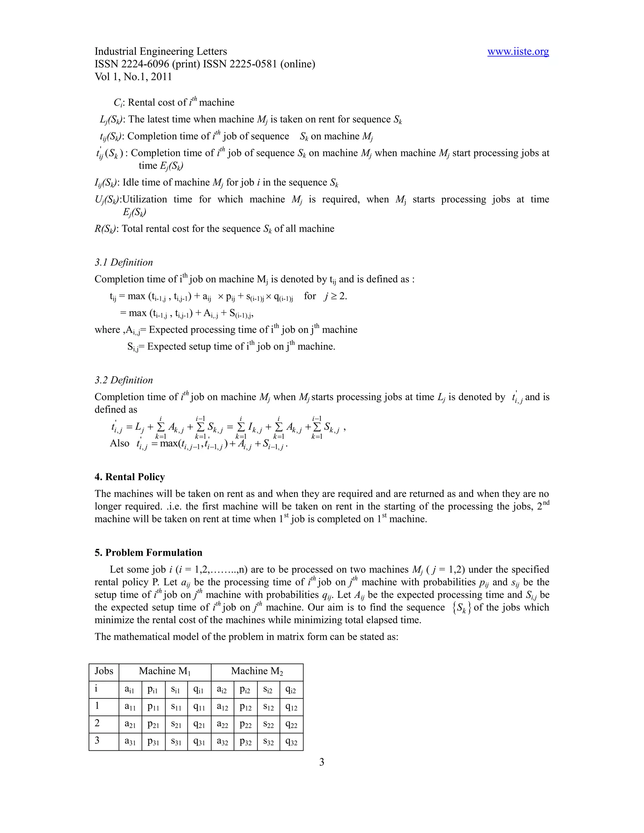 Industrial Engineering Letters                                                                  www.iiste.org
ISSN 2224-6096 (print) ISSN 2225-0581 (online)
Vol 1, No.1, 2011

       Ci: Rental cost of ith machine
    Lj(Sk): The latest time when machine Mj is taken on rent for sequence Sk
    tij(Sk): Completion time of ith job of sequence                          Sk on machine Mj
 '                                         th
tij ( Sk ) :   Completion time of i job of sequence Sk on machine Mj when machine Mj start processing jobs at
                time Ej(Sk)
Iij(Sk): Idle time of machine Mj for job i in the sequence Sk
Uj(Sk):Utilization time for which machine Mj is required, when Mj starts processing jobs at time
       Ej(Sk)
R(Sk): Total rental cost for the sequence Sk of all machine


3.1 Definition
Completion time of ith job on machine Mj is denoted by tij and is defined as :
      tij = max (ti-1,j , ti,j-1) + aij  pij + s(i-1)j  q(i-1)j            for j  2.
         = max (ti-1,j , ti,j-1) + Ai,.j + S(i-1),j,
where ,Ai,,j= Expected processing time of ith job on jth machine
            Si,j= Expected setup time of ith job on jth machine.


3.2 Definition
Completion time of ith job on machine Mj when Mj starts processing jobs at time Lj is denoted by ti', j and is
defined as
                        i          i 1           i              i             i 1
      ti', j  L j   Ak , j   Sk , j   I k , j   Ak , j   Sk , j ,
                     k 1          k 1          k 1           k 1           k 1
      Also ti', j  max(ti, j 1 , ti' 1, j )  Ai, j  Si 1, j .


4. Rental Policy
The machines will be taken on rent as and when they are required and are returned as and when they are no
longer required. .i.e. the first machine will be taken on rent in the starting of the processing the jobs, 2 nd
machine will be taken on rent at time when 1st job is completed on 1st machine.


5. Problem Formulation
    Let some job i (i = 1,2,……..,n) are to be processed on two machines Mj ( j = 1,2) under the specified
rental policy P. Let aij be the processing time of ith job on jth machine with probabilities pij and sij be the
setup time of ith job on jth machine with probabilities qij. Let Aij be the expected processing time and Si,j be
the expected setup time of ith job on jth machine. Our aim is to find the sequence Sk  of the jobs which
minimize the rental cost of the machines while minimizing total elapsed time.
The mathematical model of the problem in matrix form can be stated as:


Jobs             Machine M1                     Machine M2
i          ai1    pi1       si1   qi1     ai2     pi2     si2          qi2
1          a11    p11       s11   q11     a12     p12     s12          q12
2          a21    p21       s21   q21     a22     p22     s22          q22
3          a31    p31       s31   q31     a32     p32     s32          q32

                                                                                 3
 