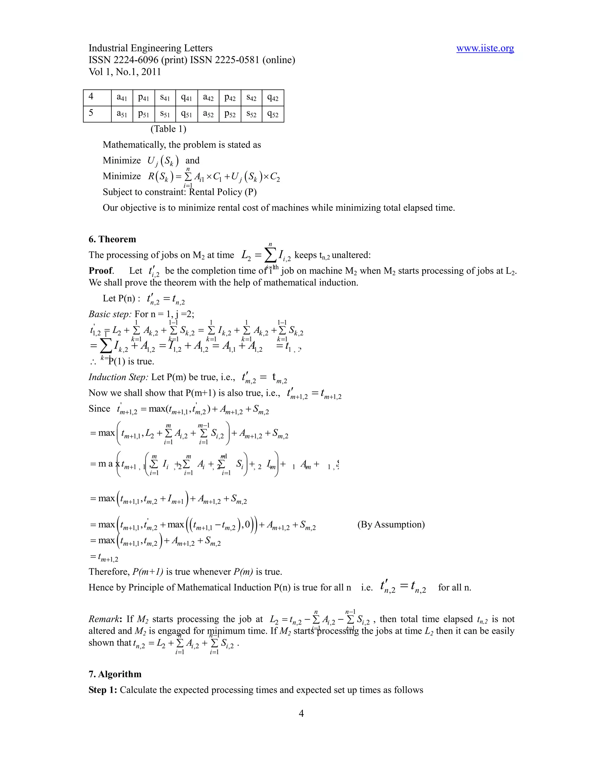 Industrial Engineering Letters                                                                                                     www.iiste.org
ISSN 2224-6096 (print) ISSN 2225-0581 (online)
Vol 1, No.1, 2011

4          a41     p41     s41      q41       a42      p42    s42   q42
5          a51     p51     s51      q51       a52      p52    s52   q52
                         (Table 1)
    Mathematically, the problem is stated as
    Minimize U j  Sk  and
                                        n
    Minimize R  Sk    Ai1  C1  U j  Sk   C2
                                    i 1
    Subject to constraint: Rental Policy (P)
    Our objective is to minimize rental cost of machines while minimizing total elapsed time.


6. Theorem                                                          n
The processing of jobs on M2 at time                         L2   I i ,2 keeps tn,2 unaltered:
Proof.    Let ti,2 be the completion time ofi 1th job on machine M2 when M2 starts processing of jobs at L2.
                                               i
We shall prove the theorem with the help of mathematical induction.
                
    Let P(n) : tn ,2  tn ,2
Basic step: For n = 1, j =2;
                  1          11                1             1          11
t1,2 1 L2   Ak ,2   Sk ,2   I k ,2   Ak ,2   Sk ,2
 '
     
  I k ,2  A1,2  I1,2  A1,2  A1,1  A1,2
                 k 1        k 1              k 1          k 1        k 1
                                                                          t1 , 2
                                                                                ,
    k 1
     P(1) is true.
                                      
                                     tm,2  t m,2
Induction Step: Let P(m) be true, i.e.,
                                                   
Now we shall show that P(m+1) is also true, i.e., tm1,2  tm1,2
Since tm1,2  max(tm1,1 , tm,2 )  Am1,2  Sm,2
       '                     '


                      m       m 1     
 max  tm1,1 , L2   Ai ,2   Si ,2   Am1,2  Sm,2
                     i 1      i 1    
               m          m        
                                     m1          
 m a x tm1 , 1, Ii ,2  Ai , 2
                                   Si  , 2 Im                             1   Am 
                                                                                            1 , Sm
                                                                                                 2        ,2
                i 1     i 1      i 1        

                                
 max tm1,1 , tm,2  I m1  Am1,2  Sm,2

           
 max tm1,1 , tm,2
                '
                            max   t  t  ,0    A
                                            m 1,1     m,2              m 1,2    Sm,2                  (By Assumption)
           
 max tm1,1 , tm,2         A S
                                 m 1,2          m,2
 tm1,2
Therefore, P(m+1) is true whenever P(m) is true.
Hence by Principle of Mathematical Induction P(n) is true for all n                                      i.e.    
                                                                                                                tn,2  tn,2   for all n.

                                                                                         n        n 1
Remark: If M2 starts processing the job at L2  tn,2   Ai ,2   Si,2 , then total time elapsed tn,2 is not
altered and M2 is engaged for minimum time. If M2 startsprocessing the jobs at time L2 then it can be easily
                       n        n 1
                                                       i 1       i 1

shown that tn,2  L2   Ai,2   Si,2 .
                                 i 1           i 1


7. Algorithm
Step 1: Calculate the expected processing times and expected set up times as follows

                                                                                     4
 