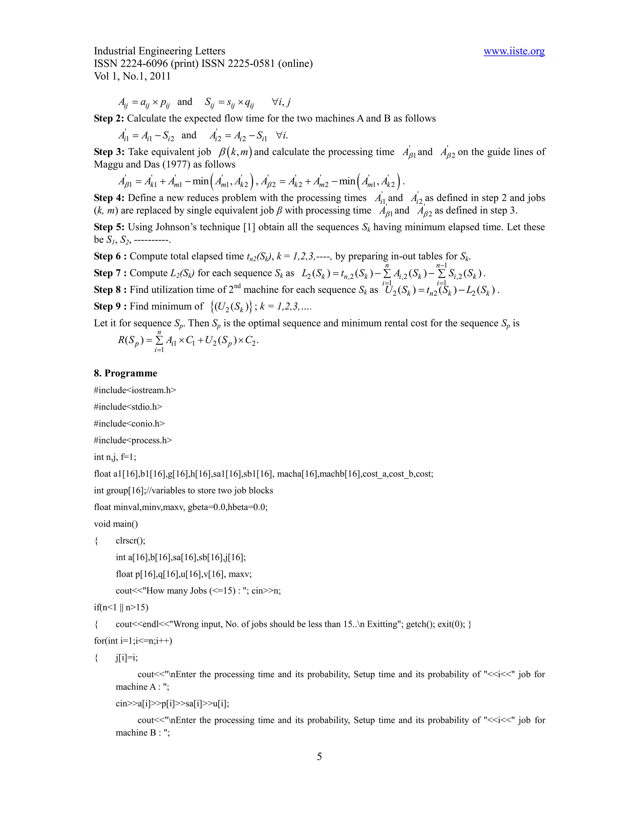 Industrial Engineering Letters                                                                          www.iiste.org
ISSN 2224-6096 (print) ISSN 2225-0581 (online)
Vol 1, No.1, 2011

       Aij  aij  pij and      Sij  sij  qij     i, j
Step 2: Calculate the expected flow time for the two machines A and B as follows
       Ai'1  Ai1  Si 2 and      Ai'2  Ai 2  Si1 i.
Step 3: Take equivalent job   k , m  and calculate the processing time A 1 and A 2 on the guide lines of
                                                                           '        '

Maggu and Das (1977) as follows
                     '         '
                                    '      '
                                                  '      '         '
                                                                      
       A 1  Ak1  Am1  min Am1 , Ak 2 , A 2  Ak 2  Am2  min Am1 , Ak 2 .
        '      '                                                          '
                                                                                    
Step 4: Define a new reduces problem with the processing times             Ai'1 and Ai' 2 as defined in step 2   and jobs
                                                                               '          '
(k, m) are replaced by single equivalent job β with processing time         A 1 and A 2 as defined in step     3.
Step 5: Using Johnson’s technique [1] obtain all the sequences Sk having minimum elapsed time. Let these
be S1, S2, ----------.
Step 6 : Compute total elapsed time tn2(Sk), k = 1,2,3,----, by preparing in-out tables for Sk.
                                                                              n            n 1
Step 7 : Compute L2(Sk) for each sequence Sk as L2 (Sk )  tn,2 (Sk )   Ai ,2 (Sk )   Si ,2 (Sk ) .
                                                                             i 1          i 1
Step 8 : Find utilization time of 2nd machine for each sequence Sk as U 2 (Sk )  tn2 (Sk )  L2 (Sk ) .
Step 9 : Find minimum of          (U 2 (Sk ) ; k = 1,2,3,….
Let it for sequence Sp. Then Sp is the optimal sequence and minimum rental cost for the sequence Sp is
                   n
       R( S p )   Ai1  C1  U 2 ( S p )  C2 .
                  i 1


8. Programme
#include<iostream.h>
#include<stdio.h>
#include<conio.h>
#include<process.h>
int n,j, f=1;
float a1[16],b1[16],g[16],h[16],sa1[16],sb1[16], macha[16],machb[16],cost_a,cost_b,cost;
int group[16];//variables to store two job blocks
float minval,minv,maxv, gbeta=0.0,hbeta=0.0;
void main()
{     clrscr();
      int a[16],b[16],sa[16],sb[16],j[16];
      float p[16],q[16],u[16],v[16], maxv;
      cout<<"How many Jobs (<=15) : "; cin>>n;
if(n<1 || n>15)
{     cout<<endl<<"Wrong input, No. of jobs should be less than 15..n Exitting"; getch(); exit(0); }
for(int i=1;i<=n;i++)
{     j[i]=i;
           cout<<"nEnter the processing time and its probability, Setup time and its probability of "<<i<<" job for
      machine A : ";
      cin>>a[i]>>p[i]>>sa[i]>>u[i];
           cout<<"nEnter the processing time and its probability, Setup time and its probability of "<<i<<" job for
      machine B : ";

                                                                5
 