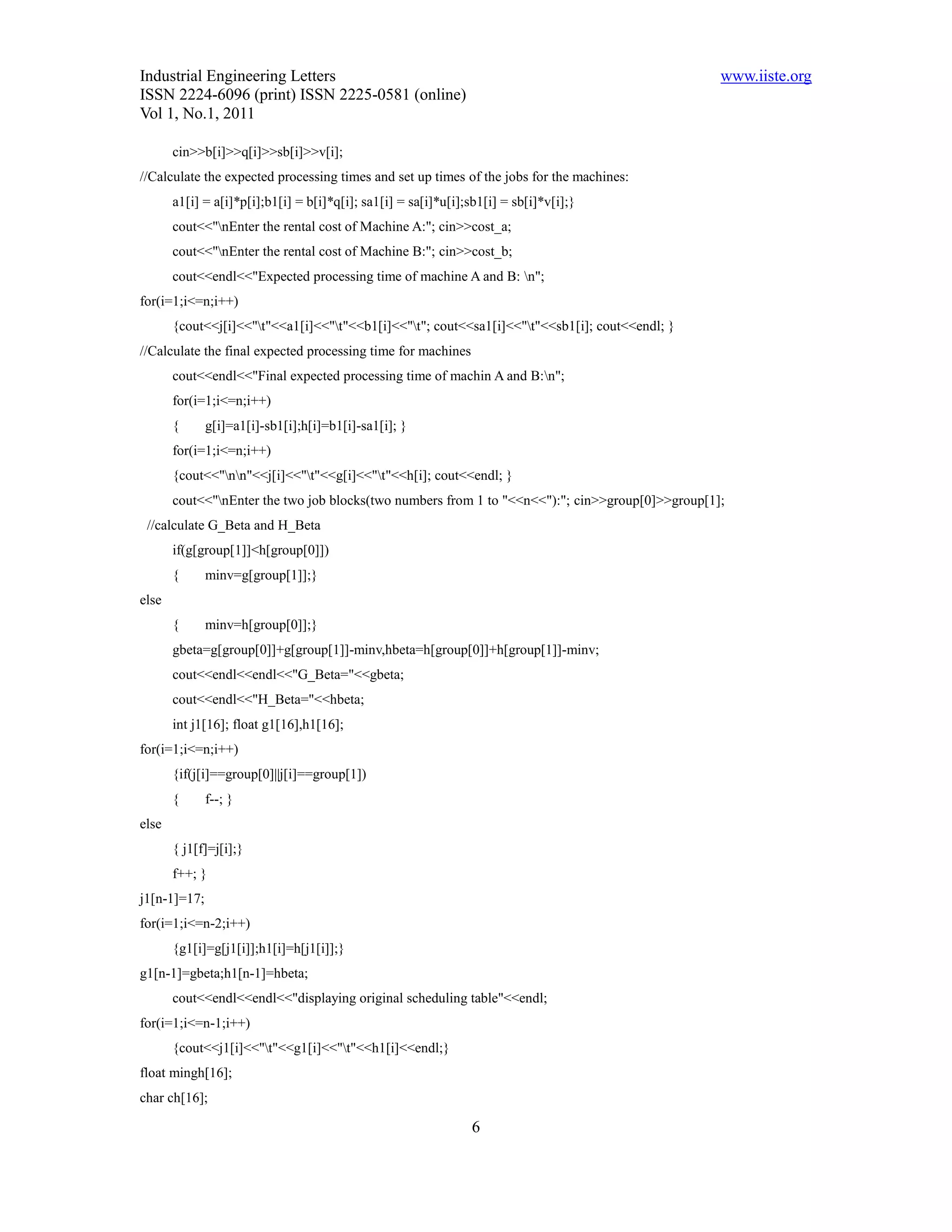 Industrial Engineering Letters                                                                    www.iiste.org
ISSN 2224-6096 (print) ISSN 2225-0581 (online)
Vol 1, No.1, 2011

       cin>>b[i]>>q[i]>>sb[i]>>v[i];
//Calculate the expected processing times and set up times of the jobs for the machines:
       a1[i] = a[i]*p[i];b1[i] = b[i]*q[i]; sa1[i] = sa[i]*u[i];sb1[i] = sb[i]*v[i];}
       cout<<"nEnter the rental cost of Machine A:"; cin>>cost_a;
       cout<<"nEnter the rental cost of Machine B:"; cin>>cost_b;
       cout<<endl<<"Expected processing time of machine A and B: n";
for(i=1;i<=n;i++)
       {cout<<j[i]<<"t"<<a1[i]<<"t"<<b1[i]<<"t"; cout<<sa1[i]<<"t"<<sb1[i]; cout<<endl; }
//Calculate the final expected processing time for machines
       cout<<endl<<"Final expected processing time of machin A and B:n";
       for(i=1;i<=n;i++)
       {      g[i]=a1[i]-sb1[i];h[i]=b1[i]-sa1[i]; }
       for(i=1;i<=n;i++)
       {cout<<"nn"<<j[i]<<"t"<<g[i]<<"t"<<h[i]; cout<<endl; }
       cout<<"nEnter the two job blocks(two numbers from 1 to "<<n<<"):"; cin>>group[0]>>group[1];
 //calculate G_Beta and H_Beta
       if(g[group[1]]<h[group[0]])
       {      minv=g[group[1]];}
else
       {      minv=h[group[0]];}
       gbeta=g[group[0]]+g[group[1]]-minv,hbeta=h[group[0]]+h[group[1]]-minv;
       cout<<endl<<endl<<"G_Beta="<<gbeta;
       cout<<endl<<"H_Beta="<<hbeta;
       int j1[16]; float g1[16],h1[16];
for(i=1;i<=n;i++)
       {if(j[i]==group[0]||j[i]==group[1])
       {      f--; }
else
       { j1[f]=j[i];}
       f++; }
j1[n-1]=17;
for(i=1;i<=n-2;i++)
       {g1[i]=g[j1[i]];h1[i]=h[j1[i]];}
g1[n-1]=gbeta;h1[n-1]=hbeta;
       cout<<endl<<endl<<"displaying original scheduling table"<<endl;
for(i=1;i<=n-1;i++)
       {cout<<j1[i]<<"t"<<g1[i]<<"t"<<h1[i]<<endl;}
float mingh[16];
char ch[16];

                                                                6
 