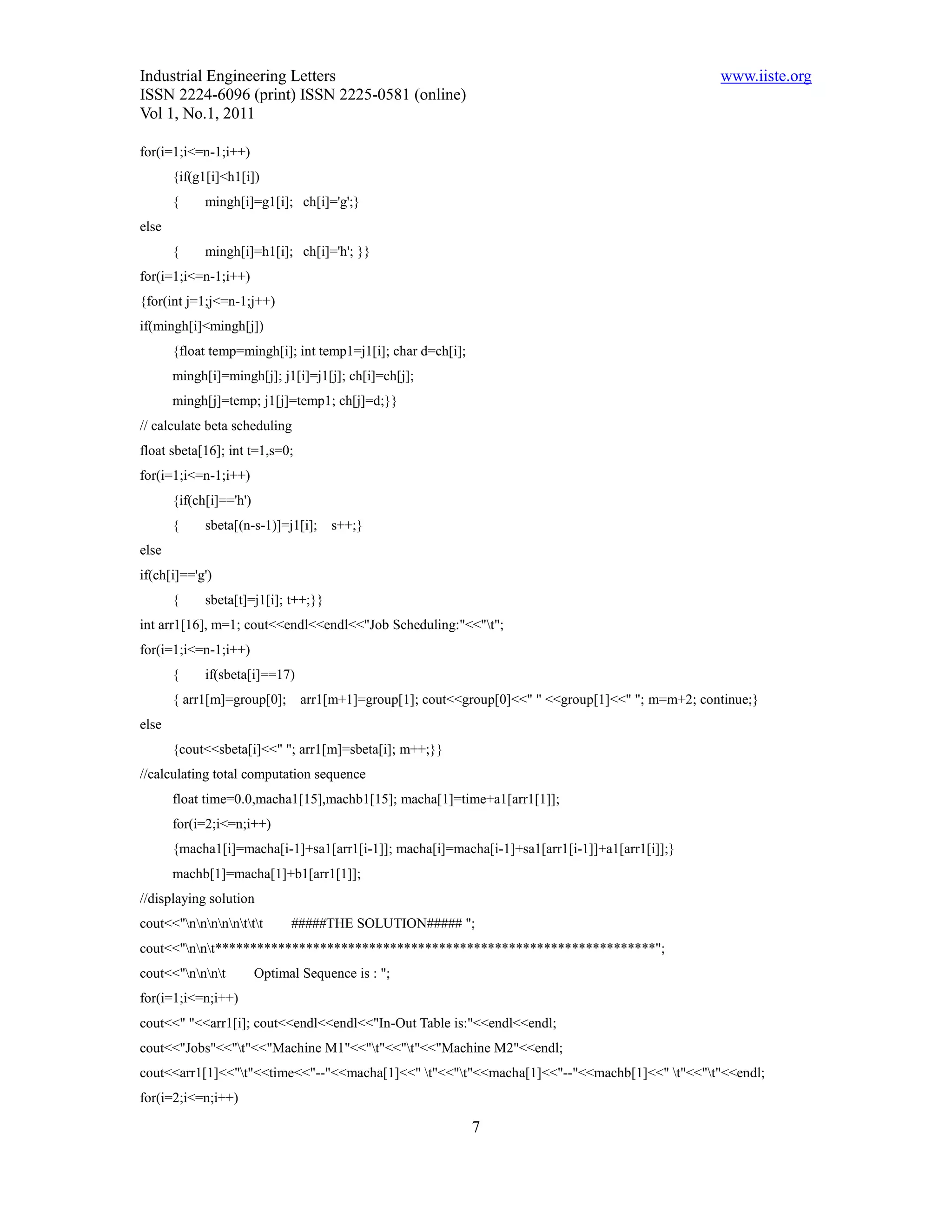 Industrial Engineering Letters                                                                      www.iiste.org
ISSN 2224-6096 (print) ISSN 2225-0581 (online)
Vol 1, No.1, 2011

for(i=1;i<=n-1;i++)
       {if(g1[i]<h1[i])
       {     mingh[i]=g1[i]; ch[i]='g';}
else
       {     mingh[i]=h1[i]; ch[i]='h'; }}
for(i=1;i<=n-1;i++)
{for(int j=1;j<=n-1;j++)
if(mingh[i]<mingh[j])
       {float temp=mingh[i]; int temp1=j1[i]; char d=ch[i];
       mingh[i]=mingh[j]; j1[i]=j1[j]; ch[i]=ch[j];
       mingh[j]=temp; j1[j]=temp1; ch[j]=d;}}
// calculate beta scheduling
float sbeta[16]; int t=1,s=0;
for(i=1;i<=n-1;i++)
       {if(ch[i]=='h')
       {     sbeta[(n-s-1)]=j1[i];    s++;}
else
if(ch[i]=='g')
       {     sbeta[t]=j1[i]; t++;}}
int arr1[16], m=1; cout<<endl<<endl<<"Job Scheduling:"<<"t";
for(i=1;i<=n-1;i++)
       {     if(sbeta[i]==17)
       { arr1[m]=group[0];       arr1[m+1]=group[1]; cout<<group[0]<<" " <<group[1]<<" "; m=m+2; continue;}
else
       {cout<<sbeta[i]<<" "; arr1[m]=sbeta[i]; m++;}}
//calculating total computation sequence
       float time=0.0,macha1[15],machb1[15]; macha[1]=time+a1[arr1[1]];
       for(i=2;i<=n;i++)
       {macha1[i]=macha[i-1]+sa1[arr1[i-1]]; macha[i]=macha[i-1]+sa1[arr1[i-1]]+a1[arr1[i]];}
       machb[1]=macha[1]+b1[arr1[1]];
//displaying solution
cout<<"nnnnnttt        #####THE SOLUTION##### ";
cout<<"nnt***************************************************************";
cout<<"nnnt          Optimal Sequence is : ";
for(i=1;i<=n;i++)
cout<<" "<<arr1[i]; cout<<endl<<endl<<"In-Out Table is:"<<endl<<endl;
cout<<"Jobs"<<"t"<<"Machine M1"<<"t"<<"t"<<"Machine M2"<<endl;
cout<<arr1[1]<<"t"<<time<<"--"<<macha[1]<<" t"<<"t"<<macha[1]<<"--"<<machb[1]<<" t"<<"t"<<endl;
for(i=2;i<=n;i++)

                                                              7
 