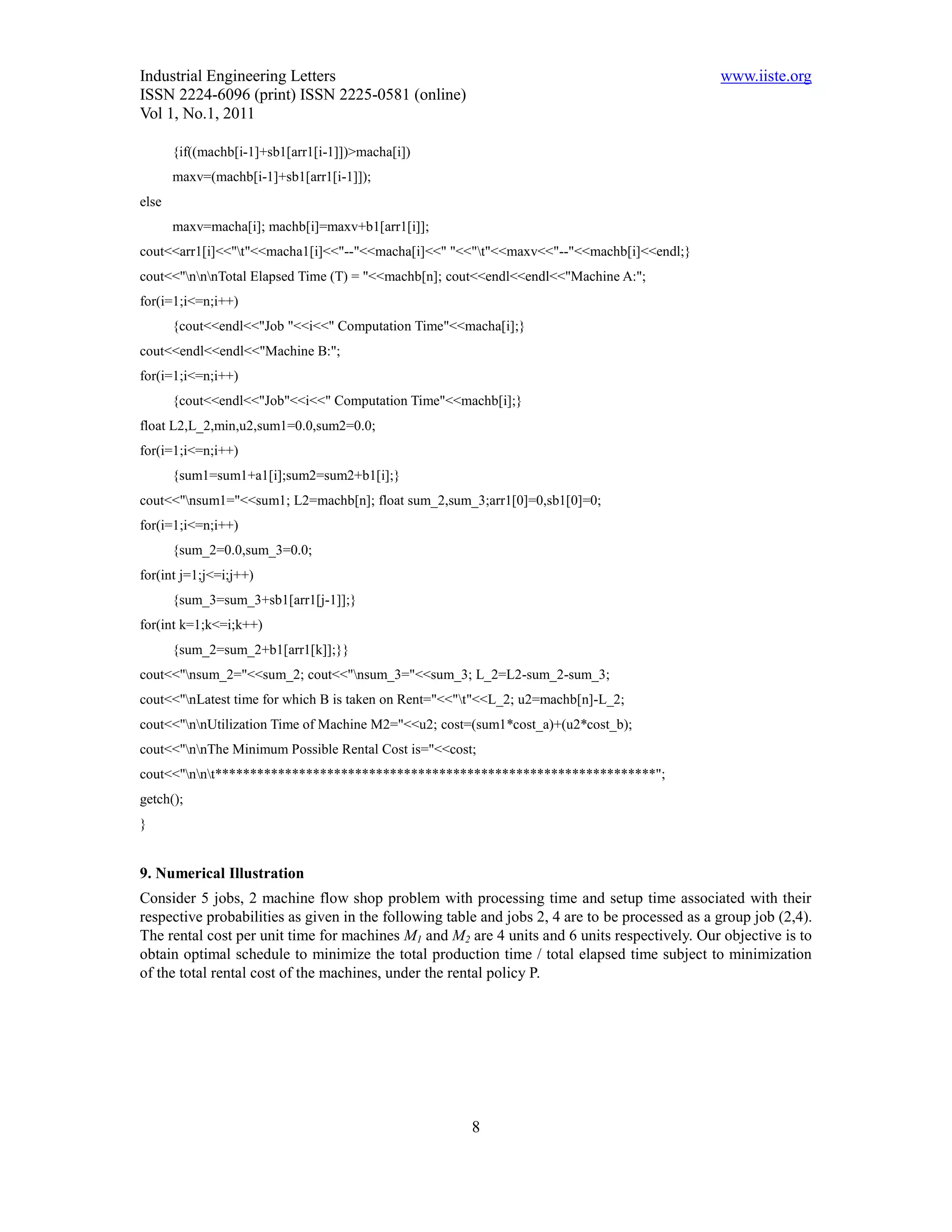 Industrial Engineering Letters                                                                  www.iiste.org
ISSN 2224-6096 (print) ISSN 2225-0581 (online)
Vol 1, No.1, 2011

       {if((machb[i-1]+sb1[arr1[i-1]])>macha[i])
       maxv=(machb[i-1]+sb1[arr1[i-1]]);
else
       maxv=macha[i]; machb[i]=maxv+b1[arr1[i]];
cout<<arr1[i]<<"t"<<macha1[i]<<"--"<<macha[i]<<" "<<"t"<<maxv<<"--"<<machb[i]<<endl;}
cout<<"nnnTotal Elapsed Time (T) = "<<machb[n]; cout<<endl<<endl<<"Machine A:";
for(i=1;i<=n;i++)
       {cout<<endl<<"Job "<<i<<" Computation Time"<<macha[i];}
cout<<endl<<endl<<"Machine B:";
for(i=1;i<=n;i++)
       {cout<<endl<<"Job"<<i<<" Computation Time"<<machb[i];}
float L2,L_2,min,u2,sum1=0.0,sum2=0.0;
for(i=1;i<=n;i++)
       {sum1=sum1+a1[i];sum2=sum2+b1[i];}
cout<<"nsum1="<<sum1; L2=machb[n]; float sum_2,sum_3;arr1[0]=0,sb1[0]=0;
for(i=1;i<=n;i++)
       {sum_2=0.0,sum_3=0.0;
for(int j=1;j<=i;j++)
       {sum_3=sum_3+sb1[arr1[j-1]];}
for(int k=1;k<=i;k++)
       {sum_2=sum_2+b1[arr1[k]];}}
cout<<"nsum_2="<<sum_2; cout<<"nsum_3="<<sum_3; L_2=L2-sum_2-sum_3;
cout<<"nLatest time for which B is taken on Rent="<<"t"<<L_2; u2=machb[n]-L_2;
cout<<"nnUtilization Time of Machine M2="<<u2; cost=(sum1*cost_a)+(u2*cost_b);
cout<<"nnThe Minimum Possible Rental Cost is="<<cost;
cout<<"nnt***************************************************************";
getch();
}


9. Numerical Illustration
Consider 5 jobs, 2 machine flow shop problem with processing time and setup time associated with their
respective probabilities as given in the following table and jobs 2, 4 are to be processed as a group job (2,4).
The rental cost per unit time for machines M1 and M2 are 4 units and 6 units respectively. Our objective is to
obtain optimal schedule to minimize the total production time / total elapsed time subject to minimization
of the total rental cost of the machines, under the rental policy P.




                                                       8
 